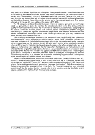 Speciﬁcation of Web mining process for hypervideo concept identiﬁcation                              D2.3



they make use of different algorithms and training data. They generally provide a potential similar output
composed of a set of extracted named entities, their type and potentially a URI disambiguating each
named entity. The output vary in terms of data model used by the extractors. These services have their
own strengths and shortcomings but, to the best of our knowledge, few scientiﬁc evaluations have been
conducted to understand the conditions under which a tool is the most appropriate one. This section
attempts to ﬁll this gap. We have published the results in [RTHB12].
     The NE recognition and disambiguation tools vary in terms of response granularity and technology
used. As granularity, we deﬁne the way how the extraction algorithm works: One Entity per Name
(OEN) where the algorithm tokenizes the document in a list of exclusive sentences, recognizing the
full stop as a terminator character, and for each sentence, detects named entities; and One Entity per
Document (OED) where the algorithm considers the bag of words from the entire document and then
detects named entities, removing duplicates for the same output record (NE, type, URI). Therefore, the
result set differs from the two approaches.
     Table 2 provides an extensive comparison that take into account the technology used: algorithms
used to extract NE, supported languages, ontology used to classify the NE, dataset for looking up the
real world entities and all the technical issues related to the online computation such as the maximum
content request size and the response format. We also report whether a tool provides the position
where an NE is found in the text or not. We distinguish four cases: char offset considering the text as a
sequence of characters, it corresponds to the char index where the NE starts and the length (number of
chars) of the NE; range of chars considering the text as a sequence of characters, it corresponds to the
start index and to the end index where the NE appears; word offset the text is tokenized considering any
punctuation, it corresponds to the word number after the NE is located (this counting does not take into
account the punctuation); POS offset the text is tokenized considering any punctuation, it corresponds
to the number of part-of-a-speech after the NE is located.
     We performed an experimental evaluation to estimate the max content chunk supported by each API,
creating a simple application that is able to send to each extractor a text of 1KB initially. In case that
the answer was correct (HTTP status 20x), we performed one more test increasing of 1 KB the content
chunk. We iterated this operation until we received the answer “text too long”. Table 2 summarizes the
factual comparison of the services involved in this study. The * means the value has been estimated
experimentally (as the content chunk), + means a list of other sources, generally identiﬁable as any
source available within the Web, ﬁnally N/A means not available.




© LinkedTV Consortium, 2012                                                                         13/64
 