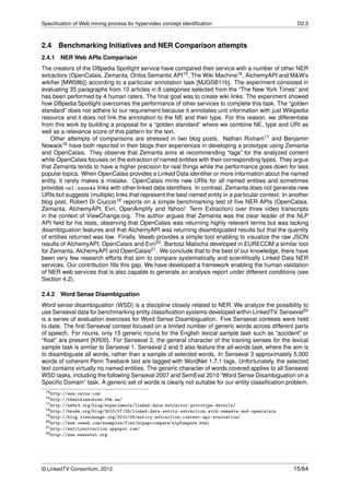 Speciﬁcation of Web mining process for hypervideo concept identiﬁcation                               D2.3



2.4     Benchmarking Initiatives and NER Comparison attempts
2.4.1 NER Web APIs Comparison
The creators of the DBpedia Spotlight service have compared their service with a number of other NER
extractors (OpenCalais, Zemanta, Ontos Semantic API15 , The Wiki Machine16 , AlchemyAPI and M&W’s
wikiﬁer [MW08b]) according to a particular annotation task [MJGSB11b]. The experiment consisted in
evaluating 35 paragraphs from 10 articles in 8 categories selected from the “The New York Times” and
has been performed by 4 human raters. The ﬁnal goal was to create wiki links. The experiment showed
how DBpedia Spotlight overcomes the performance of other services to complete this task. The “golden
standard” does not adhere to our requirement because it annotates unit information with just Wikipedia
resource and it does not link the annotation to the NE and their type. For this reason, we differentiate
from this work by building a proposal for a “golden standard” where we combine NE, type and URI as
well as a relevance score of this pattern for the text.
    Other attempts of comparisons are stressed in two blog posts. Nathan Rixham17 and Benjamin
Nowack18 have both reported in their blogs their experiences in developing a prototype using Zemanta
and OpenCalais. They observe that Zemanta aims at recommending “tags” for the analyzed content
while OpenCalais focuses on the extraction of named entities with their corresponding types. They argue
that Zemanta tends to have a higher precision for real things while the performance goes down for less
popular topics. When OpenCalais provides a Linked Data identiﬁer or more information about the named
entity, it rarely makes a mistake. OpenCalais mints new URIs for all named entities and sometimes
provides owl:sameAs links with other linked data identiﬁers. In contrast, Zemanta does not generate new
URIs but suggests (multiple) links that represent the best named entity in a particular context. In another
blog post, Robert Di Ciuccio19 reports on a simple benchmarking test of ﬁve NER APIs (OpenCalais,
Zemanta, AlchemyAPI, Evri, OpenAmplify and Yahoo! Term Extraction) over three video transcripts
in the context of ViewChange.org. The author argues that Zemanta was the clear leader of the NLP
API ﬁeld for his tests, observing that OpenCalais was returning highly relevant terms but was lacking
disambiguation features and that AlchemyAPI was returning disambiguated results but that the quantity
of entities returned was low. Finally, Veeeb provides a simple tool enabling to visualize the raw JSON
results of AlchemyAPI, OpenCalais and Evri20 . Bartosz Malocha developed in EURECOM a similar tool
for Zemanta, AlchemyAPI and OpenCalais21 . We conclude that to the best of our knowledge, there have
been very few research efforts that aim to compare systematically and scientiﬁcally Linked Data NER
services. Our contribution ﬁlls this gap. We have developed a framework enabling the human validation
of NER web services that is also capable to generate an analysis report under different conditions (see
Section 4.2).

2.4.2   Word Sense Disambiguation
Word sense disambiguation (WSD) is a discipline closely related to NER. We analyze the possibility to
use Senseval data for benchmarking entity classiﬁcation systems developed within LinkedTV. Senseval22
is a series of evaluation exercises for Word Sense Disambiguation. Five Senseval contests were held
to date. The ﬁrst Senseval contest focused on a limited number of generic words across different parts
of speech. For nouns, only 15 generic nouns for the English lexical sample task such as “accident” or
“ﬂoat” are present [KR00]. For Senseval 2, the general character of the training senses for the lexical
sample task is similar to Senseval 1. Senseval 2 and 3 also feature the all-words task, where the aim is
to disambiguate all words, rather than a sample of selected words. In Senseval 3 approximately 5,000
words of coherent Penn Treebank text are tagged with WordNet 1.7.1 tags. Unfortunately, the selected
text contains virtually no named entities. The generic character of words covered applies to all Senseval
WSD tasks, including the following Senseval 2007 and SemEval 2010 “Word Sense Disambiguation on a
Speciﬁc Domain” task. A generic set of words is clearly not suitable for our entity classiﬁcation problem.
 15 http://www.ontos.com
 16 http://thewikimachine.fbk.eu/
 17 http://webr3.org/blog/experiments/linked-data-extractor-prototype-details/
 18 http://bnode.org/blog/2010/07/28/linked-data-entity-extraction-with-zemanta-and-opencalais
 19 http://blog.viewchange.org/2010/05/entity-extraction-content-api-evaluation/
 20 http://www.veeeb.com/examples/flex/nlpapicompare/nlpCompare.html
 21 http://entityextraction.appspot.com/
 22 http://www.senseval.org




© LinkedTV Consortium, 2012                                                                          15/64
 