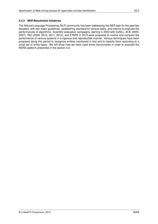 Speciﬁcation of Web mining process for hypervideo concept identiﬁcation                            D2.3



2.4.3 NER Benchmark Initiatives
The Natural Language Processing (NLP) community has been addressing the NER task for the past few
decades, with two major guidelines: establishing standard for various tasks, and metrics to evaluate the
performances of algorithms. Scientiﬁc evaluation campaigns, starting in 2003 with CoNLL, ACE (2005,
2007), TAC (2009, 2010, 2011, 2012), and ETAPE in 2012 were proposed to involve and compare the
performance of various systems in a rigorous and reproducible manner. Various techniques have been
proposed along this period to recognize entities mentioned in text and to classify them according to a
small set of entity types. We will show how we have used those benchmarks in order to evaluate the
NERD platform presented in the section 4.2.




© LinkedTV Consortium, 2012                                                                       16/64
 