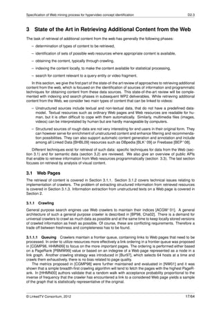 Speciﬁcation of Web mining process for hypervideo concept identiﬁcation                                   D2.3



3 State of the Art in Retrieving Additional Content from the Web
The task of retrieval of additional content from the web has generally the following phases:
   – determination of types of content to be retrieved,
   – identiﬁcation of sets of possible web resources where appropriate content is available,
   – obtaining the content, typically through crawling,

   – indexing the content locally, to make the content available for statistical processing,
   – search for content relevant to a query entity or video fragment.
   In this section, we give the ﬁrst part of the state-of-the art review of approaches to retrieving additional
content from the web, which is focused on the identiﬁcation of sources of information and programmatic
techniques for obtaining content from these data sources. This state-of-the-art review will be comple-
mented with indexing and search phases in subsequent WP2 deliverables. While retrieving additional
content from the Web, we consider two main types of content that can be linked to videos:
   – Unstructured sources include textual and non-textual data, that do not have a predeﬁned data-
     model. Textual resources such as ordinary Web pages and Web resources are readable for hu-
     man, but it is often difﬁcult to cope with them automatically. Similarly, multimedia ﬁles (images,
     videos) can be interpretated by human but are hardly manageable by computers.
   – Structured sources of rough data are not very interesting for end users in their original form. They
     can however serve for enrichment of unstructured content and enhance ﬁltering and recommenda-
     tion possibilities. They can also support automatic content generation and annotation and include
     among all Linked Data [BHBL09] resources such as DBpedia [BLK+ 09] or Freebase [BEP+ 08].
    Different techniques exist for retrieval of such data: speciﬁc techniques for data from the Web (sec-
tion 3.1) and for semantic data (section 3.2) are reviewed. We also give an overview of public APIs
that enable to retrieve information from Web resources programmatically (section 3.3). The last section
focuses on retrieval by analysis of visual content.

3.1    Web Pages
The retrieval of content is covered in Section 3.1.1. Section 3.1.2 covers technical issues relating to
implementation of crawlers. The problem of extracting structured information from retrieved resources
is covered in Section 3.1.3. Information extraction from unstructured texts on a Web page is covered in
Section 2.

3.1.1 Crawling
General purpose search engines use Web crawlers to maintain their indices [ACGM+ 01]. A general
architecture of such a general purpose crawler is described in [BP98, Cha02]. There is a demand for
universal crawlers to crawl as much data as possible and at the same time to keep locally stored versions
of crawled information as fresh as possible. Of course, these are conﬂicting requirements. Therefore a
trade off between freshness and completeness has to be found.

3.1.1.1 Queuing Crawlers maintain a frontier queue, containing links to Web pages that need to be
processed. In order to utilize resources more effectively a link ordering in a frontier queue was proposed
in [CGMP98, HHMN99] to focus on the more important pages. The ordering is performed either based
on a PageRank [PBMW99] value or based on an indegree of a Web page represented as a node in a
link graph. Another crawling strategy was introduced in [Bur97], which selects 64 hosts at a time and
crawls them exhaustively, there is no bias related to page quality.
    The metrics proposed in [CGMP98] were further maintained and evaluated in [NW01] and it was
shown that a simple breadth-ﬁrst crawling algorithm will tend to fetch the pages with the highest PageR-
ank. In [HHMN00] authors validate that a random walk with acceptance probability proportional to the
inverse of frequency that the crawler has encountered a link to a considered Web page yields a sample
of the graph that is statistically representative of the original.


© LinkedTV Consortium, 2012                                                                             17/64
 
