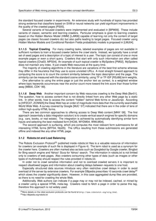 Speciﬁcation of Web mining process for hypervideo concept identiﬁcation                                    D2.3



the standard focused crawler in experiments. An extensive study with hundreds of topics has provided
strong evidence that classiﬁers based on SVM or neural networks can yield signiﬁcant improvements in
the quality of the crawled pages [PS05].
    Several variants of focused crawlers were implemented and evaluated in [BPM09]. These include
variants of classic, semantic and learning crawlers. Particular emphasis is given to learning crawlers
based on the Hidden Markov Model (HMM) [LJM06] capable of learning not only the content of target
pages (as classic focused crawlers do) but also paths leading to target pages. Focused crawler using
Hidden Markov Models and Conditional Random Fields probabilistic models is proposed in [LMJ04].

3.1.1.5 Topical Crawling For many crawling tasks, labeled examples of pages are not available in
sufﬁcient numbers to train a focused crawler before the crawl starts. Instead, we typically have a small
set of seed pages and a description of a topic of interest to a user. The topic can consist of one or more
example pages or even a short query. Crawlers that start with only such information are often called
topical crawlers [Cha03, MPS04]. An example of such topical crawler is MySpiders [PM02]. MySpiders
does not maintain any index. It just crawls Web resources at the query time.
    The majority of crawling algorithms in the literature are variations of the best-ﬁrst scheme whereas
they differ in the heuristics that they use to score unvisited URLs. A most straight forward approach to
computing the score is to count the content similarity between the topic description and the page. The
similarity can be measured with the standard cosine similarity, using TF or TF-IDF [RSJ88] term weights.
    One alternative to using the entire page or just the anchor text as context, is a weighted window
where topic keywords occurrences near the anchor count more toward the link score than those further
away [MB00, CDK+ 99].

3.1.1.6 Deep Web Another important concern by Web resources crawling is the Deep Web [Ber01].
The question, how to access content that is not directly linked from any other Web page by a static
link. In other words, how to access the content “hidden” behind Web forms or JavaScript. According
to [HPZC07, ZCNN05] the Deep Web has an order of magnitude more data than the currently searchable
World Wide Web. A survey covered by Google [MJC+ 07] indicated that there are in the order of tens of
million high-quality HTML forms.
    There are two common approaches to offering access to Deep Web content [MKK+ 08]. The ﬁrst
approach (essentially a data integration solution) is to create vertical search engines for speciﬁc domains
(e.g. cars, books, or real estate). The integration is achieved by automatically identifying similar form
inputs and selecting the best mediated form [HC06, WYDM04, WWLM04].
    The second approach is surfacing, which pre-computes the most relevant form submissions for all
interesting HTML forms [BFF04, Nto05]. The URLs resulting from these submissions are generated
ofﬂine and indexed like any other HTML page.

3.1.2   Robots.txt and Load Balancing
The Robots Exclusion Protocol23 published inside robots.txt ﬁles is a valuable resource of information
for crawlers (an example of such ﬁle is displayed in Figure 4). The term robot is used as a synonym for
the crawler here. Crawlers are often marked also as bots such as Googlebot by Google crawler, Bingbot
for Bing search engine and Yahoo! Slurp for Yahoo! search. The information in robots.txt is not limited
only to crawlers of web pages. Also crawlers consuming other types of data (such as images or other
types of multimedia) should respect the rules provided in robots.txt.
    In order not to crawl sensitive information and not to overload crawled servers it is important to
respect disallowed pages and information about crawling delays between requests to one host.
    Especially structured data sources introduce very often restrictive crawl delays in order to avoid
overload of the server by extensive crawlers. For example DBpedia prescribes 10 seconds crawl delay24
which slows the crawler signiﬁcantly down. However, in this case aggregated dump ﬁles are provided,
so there is no need for crawling the whole Web.
    Additionally, Web authors can indicate if a page may or may not be indexed, cached, or mined by
a crawler using a special HTML meta-tag. Crawlers need to fetch a page in order to parse this tag,
therefore this approach is not widely used.
 23 More   details on the robot exclusion protocols can be found at http://www.robotstxt.org/orig.html.
 24 http://dbpedia.org/robots.txt




© LinkedTV Consortium, 2012                                                                               19/64
 