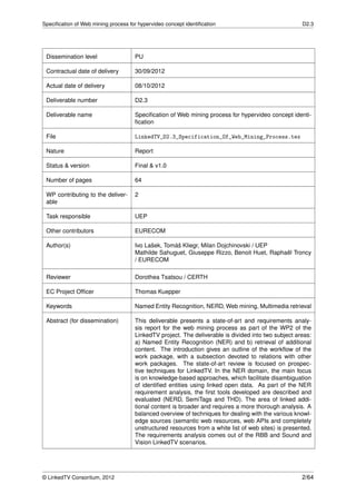 Speciﬁcation of Web mining process for hypervideo concept identiﬁcation                              D2.3




 Dissemination level                 PU

 Contractual date of delivery        30/09/2012

 Actual date of delivery             08/10/2012

 Deliverable number                  D2.3

 Deliverable name                    Speciﬁcation of Web mining process for hypervideo concept identi-
                                     ﬁcation

 File                                LinkedTV_D2.3_Specification_Of_Web_Mining_Process.tex

 Nature                              Report

 Status & version                    Final & v1.0

 Number of pages                     64

 WP contributing to the deliver-     2
 able

 Task responsible                    UEP

 Other contributors                  EURECOM

 Author(s)                           Ivo Lašek, Tomáš Kliegr, Milan Dojchinovski / UEP
                                     Mathilde Sahuguet, Giuseppe Rizzo, Benoit Huet, Raphaël Troncy
                                     / EURECOM

 Reviewer                            Dorothea Tsatsou / CERTH

 EC Project Ofﬁcer                   Thomas Kuepper

 Keywords                            Named Entity Recognition, NERD, Web mining, Multimedia retrieval

 Abstract (for dissemination)        This deliverable presents a state-of-art and requirements analy-
                                     sis report for the web mining process as part of the WP2 of the
                                     LinkedTV project. The deliverable is divided into two subject areas:
                                     a) Named Entity Recognition (NER) and b) retrieval of additional
                                     content. The introduction gives an outline of the workﬂow of the
                                     work package, with a subsection devoted to relations with other
                                     work packages. The state-of-art review is focused on prospec-
                                     tive techniques for LinkedTV. In the NER domain, the main focus
                                     is on knowledge-based approaches, which facilitate disambiguation
                                     of identiﬁed entities using linked open data. As part of the NER
                                     requirement analysis, the ﬁrst tools developed are described and
                                     evaluated (NERD, SemiTags and THD). The area of linked addi-
                                     tional content is broader and requires a more thorough analysis. A
                                     balanced overview of techniques for dealing with the various knowl-
                                     edge sources (semantic web resources, web APIs and completely
                                     unstructured resources from a white list of web sites) is presented.
                                     The requirements analysis comes out of the RBB and Sound and
                                     Vision LinkedTV scenarios.




© LinkedTV Consortium, 2012                                                                          2/64
 