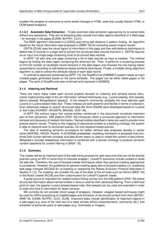Speciﬁcation of Web mining process for hypervideo concept identiﬁcation                               D2.3



enables the wrapper to overcome to some extent changes in HTML code that usually distract HTML or
DOM based wrappers.

3.1.3.3 Automatic Data Extraction Finally automatic data extraction approaches try to extract data
without any assistance. They aim at extracting data records from data regions identiﬁed on a Web page
– for example in list pages [EJN99, BLPP01, CL01].
     The MDR algorithm discussed in [LGZ03] uses string edit distance in pattern ﬁnding. An algorithm
based on the visual information was proposed in [ZMW+ 05] for extracting search engine results.
     DEPTA [ZL06] uses the visual layout of information in the page and tree edit-distance techniques to
detect lists of records in a page and to extract the structured data records that form it. DEPTA requires
as an input one single page containing a list of structured data records.
     In [APR+ 10] also only one page containing a list of data records as input is needed. The method
begins by ﬁnding the data region containing the dominant list. Then, it performs a clustering process
to limit the number of candidate record divisions in the data region and chooses the one having higher
autosimilarity according to edit-distance-based similarity techniques. Finally, a multiple string alignment
algorithm is used to extract the attribute values of each data record.
     In contrast to approach presented by [APR+ 10], the RoadRunner [CMMM01] system needs as input
multiple pages generated based on the same template. The pages can be either detail pages or list
pages. The work of RoadRunner was continued and improved in [AGM03].

3.1.4   Indexing and Retrieval
There are many ready made open source projects focused on indexing and retrieval textual docu-
ments implementing state of the art information retrieval techniques (e.g. Lucene [wwwa], Solr [wwwb],
Sphinx [wwwd], MnogoSearch [wwwc]). In the research community, probably the most attention gets
Lucene or Lucene based index Solr. These indexes are both powerful and ﬂexible in terms of extension.
Even advanced indexes to search structured data like Siren [Del09] were developed based on Lucene
or Solr index [HUHD07, HHUD07b, BKvH02, CDD+ 04].
    In [KPT+ 04] authors argue that named entities mentioned in the documents constitute important
part of their semantics. KIM platform [PKK+ 03] introduces rather a structured approach to information
retrieval and discovery of related information. Named entities identiﬁed in texts are used to provide more
precise search results. Thanks to the mapping of discovered entities to a backing ontology, the system
is able to respond even to structured queries, not only keyword based queries.
    The idea of exploiting semantic annotations for better retrieval was proposed already in earlier
works [KKPS02, HSC02, Pas04]. In [CHSS08] probabilistic modelling framework is proposed that com-
bines both human-deﬁned concepts and data-driven topics is used to model the content of documents.
Wikipedia‘s concept relatedness information is combined with a domain ontology to produce semantic
content classiﬁers for content ﬁltering in [MSA+ 10].

3.1.5   Summary
The crawler will be an important part of the web linking process for web resources that can not be directly
queried (using an API or some kind of inducted wrapper). LinkedTV scenarios include curated or white
list web site. Therefore, the use of focused crawler techniques rather than general crawling approaches
is considered. However, the guidelines for general crawling apply also to focused crawlers (i.e. predicting
web page changes [NCO04] for re-crawling or respecting the Robots Exclusion Protocol described in
Section 3.1.2). For crawling, we consider the use of the state of the art tools such as Heritrix [MKS+ 04]
or the Nutch crawler [KC04] and their customization for LinkedTV speciﬁc needs.
     A great source of inspiration for related content linking comes from the KIM platform [PKK+ 03] where
structured information about named entities in texts is used for their advanced ﬁltering. From a technical
point of view, the popular Lucene [wwwa] based index Solr [wwwb] can be used and extended in order
to index this kind of information for faster retrieval.
     We currently do not consider direct usage of wrappers. However, wrapper-based techniques might
be used for ofﬂine processing of crawled pages and extraction of structured content from them [BFG01,
ZNW+ 05, EJN99, BLPP01, CL01, ZL06]. Important tasks include identiﬁcation of important regions in
a web page (e.g. area of the main text of a news articles without advertisements, comments, etc.) and
extraction of particular parts of web pages (e.g. multimedia or images).




© LinkedTV Consortium, 2012                                                                          21/64
 