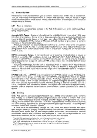 Speciﬁcation of Web mining process for hypervideo concept identiﬁcation                              D2.3



3.2       Semantic Web
In this section, we enumerate different types of semantic web resources and the ways to access them.
Then, we cover related work in consumption of Semantic Web resources. Finally, we provide an insight
in semantic sitemaps that help to explore new sources of information by locating structured sources of
data on individual domains.

3.2.1 Types of resources
There are various sources of data available on the Web. In this section, we brieﬂy recall ways of pub-
lishing data on the Web.

Annotated Web Pages. Structured information can be embedded directly in any ordinary Web page
in the form of annotations. Several format of data presentation have emerged including Microformats
(marking data with special classes of html tags – e.g. vCard, hCalendar), eRDF, RDFa (RDF seri-
alizations embedded in HTML markup) or Microdata (HTML5 standard for presentation of semantic
information in the context of a Web page).
    The structured content can be extracted and transformed to a common output format using parsers
such as Any23 [any12] (for most of currently used annotation formats, with a modular architecture en-
abling addition of own custom data extractors written in Java) or Java-RDFa [jav12] (an RDFa extractor
written in Java).

RDF Resources and Dumps. A more condensed way of publishing structured data is to provide an
RDF ﬁle in some of the RDF serialization formats (e.g. RDF/XML30 , N331 , Turtle32 , N-Triples33 ). Con-
sumption of such RDF ﬁles poses less overhead for the crawler, as it can start to consume directly the
data and does not have to cope with additional HTML syntax, which is often not valid and difﬁcult to deal
with correctly.
    Many big Linked Data [BL06] hubs such as DBpedia [BLK+ 09] or Freebase [BEP+ 08] provide data
dumps in order to save resources needed for crawling of individual data ﬁles or Web pages. A massive
crawling of individual Web pages may result in the target server overload and the denial of service (see
Section 3.1.2).

SPARQL Endpoints. A SPARQL endpoint is a conformant SPARQL protocol service. A SPARQL end-
point enables users to query a knowledge base via the SPARQL language [PS06]. Results are typically
returned in one or more machine-processable formats. A SPARQL endpoints are usually accessible
via HTTP requests as Web services. Queries that can be performed against a SPARQL endpoint are
often limited because of performance reasons. Therefore, crawling all data in a knowledge base via a
SPARQL endpoint is often less effective than their consumption in the form of data dumps (if available).
However, SPARQL endpoints are very useful in order to obtain a certain type of data or a subset of
records.

3.2.2 Crawling.
On the Web, a crawler is an essential part of a search engine [BP98]. Similar situation is on the Semantic
Web. Probably one of the ﬁrst adopters of crawling technologies were authors of Semantic Web search
engines. When Watson [SDB+ 07] was developed, one of the biggest crawling problems was, how to
actually discover semantic data resources. The authors proposed several heuristics including exploring
well-known ontology repositories and querying Google with special type of queries. The crawling of the
discovered content relies on Heritrix crawler34 .
    A similar issue was addressed by Swoogle [DFJ+ 04], where three speciﬁc crawlers were devel-
oped: Google Crawler (for querying Google and crawling search results), Focused Crawler for crawling
documents within a given Web site and Swoogle Crawler, which follows URIs of resources identiﬁed
in discovered Semantic Web documents. With emergence of Linked Data [BL06] still more and more
resources are interlinked and the location of new data sources is not so difﬁcult.
 30 The RDF/XML speciﬁcation can be found on http://www.w3.org/TR/REC-rdf-syntax/
 31 The N3 speciﬁcation can be found on http://www.w3.org/TeamSubmission/n3/
 32 The TurtleL speciﬁcation can be found on http://www.w3.org/TR/2011/WD-turtle-20110809/
 33 The N-Triples speciﬁcation can be found on http://www.w3.org/2001/sw/RDFCore/ntriples/
 34 http://crawler.archive.org




© LinkedTV Consortium, 2012                                                                         22/64
 