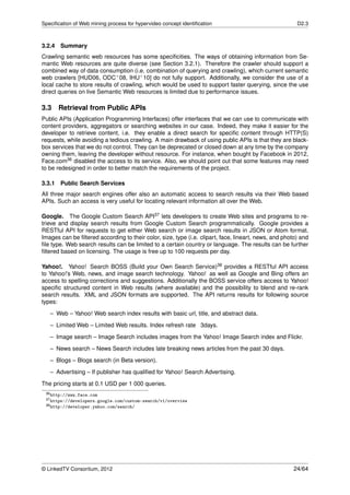 Speciﬁcation of Web mining process for hypervideo concept identiﬁcation                                 D2.3



3.2.4 Summary
Crawling semantic web resources has some speciﬁcities. The ways of obtaining information from Se-
mantic Web resources are quite diverse (see Section 3.2.1). Therefore the crawler should support a
combined way of data consumption (i.e. combination of querying and crawling), which current semantic
web crawlers [HUD06, ODC+ 08, IHU+ 10] do not fully support. Additionally, we consider the use of a
local cache to store results of crawling, which would be used to support faster querying, since the use
direct queries on live Semantic Web resources is limited due to performance issues.

3.3     Retrieval from Public APIs
Public APIs (Application Programming Interfaces) offer interfaces that we can use to communicate with
content providers, aggregators or searching websites in our case. Indeed, they make it easier for the
developer to retrieve content, i.e. they enable a direct search for speciﬁc content through HTTP(S)
requests, while avoiding a tedious crawling. A main drawback of using public APIs is that they are black-
box services that we do not control. They can be deprecated or closed down at any time by the company
owning them, leaving the developer without resource. For instance, when bought by Facebook in 2012,
Face.com36 disabled the access to its service. Also, we should point out that some features may need
to be redesigned in order to better match the requirements of the project.

3.3.1   Public Search Services
All three major search engines offer also an automatic access to search results via their Web based
APIs. Such an access is very useful for locating relevant information all over the Web.

Google. The Google Custom Search API37 lets developers to create Web sites and programs to re-
trieve and display search results from Google Custom Search programmatically. Google provides a
RESTful API for requests to get either Web search or image search results in JSON or Atom format.
Images can be ﬁltered according to their color, size, type (i.e. clipart, face, lineart, news, and photo) and
ﬁle type. Web search results can be limited to a certain country or language. The results can be further
ﬁltered based on licensing. The usage is free up to 100 requests per day.

Yahoo!. Yahoo! Search BOSS (Build your Own Search Service)38 provides a RESTful API access
to Yahoo!’s Web, news, and image search technology. Yahoo! as well as Google and Bing offers an
access to spelling corrections and suggestions. Additionally the BOSS service offers access to Yahoo!
speciﬁc structured content in Web results (where available) and the possibility to blend and re-rank
search results. XML and JSON formats are supported. The API returns results for following source
types:

   – Web – Yahoo! Web search index results with basic url, title, and abstract data.
   – Limited Web – Limited Web results. Index refresh rate 3days.
   – Image search – Image Search includes images from the Yahoo! Image Search index and Flickr.
   – News search – News Search includes late breaking news articles from the past 30 days.

   – Blogs – Blogs search (in Beta version).
   – Advertising – If publisher has qualiﬁed for Yahoo! Search Advertising.
The pricing starts at 0.1 USD per 1 000 queries.
 36 http://www.face.com
 37 https://developers.google.com/custom-search/v1/overview
 38 http://developer.yahoo.com/search/




© LinkedTV Consortium, 2012                                                                            24/64
 