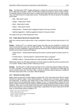 Speciﬁcation of Web mining process for hypervideo concept identiﬁcation                              D2.3



Bing. The Bing Search API39 enables developers to embed and customize search results in applica-
tions or Web sites using XML or JSON. The API offers multiple source types (or types of search results).
It is possible request a single source type or multiple source types with each query (e.g. Web, images,
news, and video results for a single search query). The Bing Search API returns results for the following
source types:
   – Web – Web search results.
   – Images – Image search results.

   – News – News search results.
   – Videos – Video search results.
   – Related Search – Related search suggestions based on the query entered.
   – Spelling Suggestions – Spelling suggestions based on the query entered.

The usage is free up to 5 000 requests per month.

3.3.2   Public Search Services for Semantic Web
Apart from ordinary search engines there is also a possibility to locate structured data sources on the
Web.

Sindice. Sindice.com40 is a semantic search engine that offers also the possibility to localize and
retrieve structured documents from the Web [ODC+ 08]. The Sindice API provides the programmatic
access to its search capabilities. Supported response formats are JSON, ATOM and RDF/XML. Sindice
provides various ways of querying the dataset:
   – Fulltext Search – Simple keyword based queries similar to queries posted to ordinary search en-
     gines.
   – N-Triples Search – Queries passed in a special Sindice Query Language41 .

   – SPARQL endpoint – Recently Sindice has made accessible a SPARQL endpoint42 .
Additionally, Sindice Live API allows developers to retrieve triples from Web documents using document
uri or content. Sindice is able to perform reasoning on the ﬂy.

SameAs. SameAs.org43 is a Web service that helps to ﬁnd co-references between different data sets.
If a URI is provided, it will give back URIs that may be co-referent. According to its Web page the
service currently covers over 125 million URIs. Locating co-refereces helps by discovery of additional
information about same entity or concept in different datasets.

3.3.3   Retrieval of media content
Media content we deal with includes images and videos ﬁles. First, there exists some APIs for content
retrieval from speciﬁc image or video sharing platforms. A general use is to browse, access, publish
and modify data. In particular, they enable users to make a search for data on the platform following
several criteria such as keyword/tag, location, category or user. It is also possible to retrieve the most
popular content or browse content by exploring relationships between objects (as those platforms act as
networks). Other uses, out of the scope of this document, include getting information on users, dealing
with the user’s albums or commenting on images/videos. Depending on the action made and on the API
used, an authentication phase is needed or not.
 39 http://www.bing.com/developers/
 40 http://www.sindice.com
 41 http://sindice.com/developers/queryLanguage
 42 http://sparql.sindice.com/
 43 http://sameas.org/




© LinkedTV Consortium, 2012                                                                         25/64
 