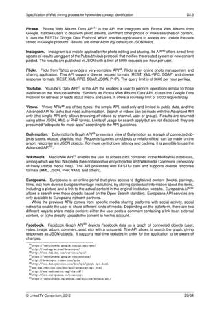 Speciﬁcation of Web mining process for hypervideo concept identiﬁcation                              D2.3



Picasa. Picasa Web Albums Data API44 is the API that integrates with Picasa Web Albums from
Google. It allows users to deal with photo albums, comment other photos or make searches on content.
It uses the RESTful Google Data Protocol, which enables applications to access and update the data
stored in Google products. Results are either Atom (by default) or JSON feeds.

Instagram. Instagram is a mobile application for photo editing and sharing. Its API45 offers a real-time
update of results using part of the Pubsubhubub protocol, that notiﬁes the created system of new content
posted. The results are published in JSON with a limit of 5000 requests per hour per user.

Flickr. Flickr from Yahoo provides a very complete API46 . Flickr is an online photo management and
sharing application. This API supports diverse request formats (REST, XML-RPC, SOAP) and diverse
response formats (REST, XML-RPC, SOAP, JSON, PHP). The query limit is of 3600 per hour per key.

Youtube. Youtube’s Data API47 is the API the enables a user to perform operations similar to those
available on the Youtube website. Similarly as Picasa Web Albums Data API, it uses the Google Data
Protocol for retrieval of feeds about media and users. It offers a courtesy limit of 5,000 requests/day.

Vimeo. Vimeo APIs48 are of two types: the simple API, read-only and limited to public data, and the
Advanced API for tasks that need authentication. Search of videos can be made with the Advanced API
only (the simple API only allows browsing of videos by channel, user or group). Results are returned
using either JSON, XML or PHP format. Limits of usage for search apply but are not disclosed: they are
presumed “adequate for most apps” according to the API guidelines.

Dailymotion. Dailymotion’s Graph API49 presents a view of Dailymotion as a graph of connected ob-
jects (users, videos, playlists, etc). Requests (queries on objects or relationships) can be made on the
graph; response are JSON objects. For more control over latency and caching, it is possible to use the
Advanced API50 .

Wikimedia. MediaWiki API51 enables the user to access data contained in the MediaWiki databases,
among which we ﬁnd Wikipedia (free collaborative encyclopedia) and Wikimedia Commons (repository
of freely usable media ﬁles). The API processes with RESTful calls and supports diverse response
formats (XML, JSON, PHP, YAML and others).

Europeana. Europeana is an online portal that gives access to digitalized content (books, painings,
ﬁlms, etc) from diverse European heritage institutions, by storing contextual information about the items,
including a picture and a link to the actual content in the original institution website. Europeana API52
allows a search over those objects based on the Open Search standard. Europeana API services are
only available to Europeana network partners.
    While the previous APIs comes from speciﬁc media sharing platforms with social activity, social
networks enable the user to share different kinds of media. Depending on the plateform, there are two
different ways to share media content: either the user posts a comment containing a link to an external
content, or (s)he directly uploads the content to her/his account.

Facebook. Facebook Graph API53 depicts Facebook data as a graph of connected objects (user,
video, image, album, comment, post, etc) with a unique id. The API allows to search the graph, giving
responses as JSON objects. It supports real-time updates in order for the application to be aware of
changes.
 44 https://developers.google.com/picasa-web/
 45 http://instagram.com/developer/
 46 http://www.flickr.com/services/api/
 47 https://developers.google.com/youtube/
 48 http://developer.vimeo.com/apis
 49 http://www.dailymotion.com/doc/api/graph-api.html
 50 www.dailymotion.com/doc/api/advanced-api.html
 51 http://www.mediawiki.org/wiki/API
 52 http://pro.europeana.eu/reuse/api
 53 https://developers.facebook.com/docs/reference/api/




© LinkedTV Consortium, 2012                                                                         26/64
 