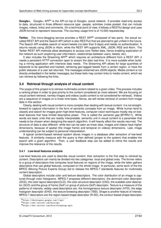 Speciﬁcation of Web mining process for hypervideo concept identiﬁcation                                   D2.3



Google+. Google+ API54 is the API on top of Google+ social network. It provides read-only access
to data, structured in three different resource type: people, activities (notes posted, that can include
images, videos, links) and comments. On a technical point of view, it follows a RESTful design and uses
JSON format to represent resources. The courtesy usage limit is of 10,000 requests/day.

Twitter. The micro-blogging service provides a REST API55 composed of two parts: the actual so-
called REST API and the Search API (which is also RESTful) that are planned to get uniﬁed in the future.
The Search API enables search of recent tweets (no later than 9 days) and needs no authentication. It
returns results using JSON or Atom, while the REST API supports XML, JSON, RSS and Atom. The
Twitter REST API methods allow developers to access core Twitter data, hence enabling exploration of
the network as such (exploring user information, relationships between users, tweets, etc).
    It also includes the Streaming API56 which requires an architecture different from a REST API: it
needs a persistent HTTP connection open to stream the data real-time. It is more suitable when build-
ing a mining application with intensive data needs. The Streaming API allows for large quantities of
keywords to be speciﬁed and tracked, retrieving geo-tagged tweets from a certain region, or have the
public statuses of a user set returned. The messages streamed are JSON objects. Media content is not
directly embedded in the twitter messages, but these twits may contain links to media content, which we
can retrieve by following the links.

3.4     Retrieval through analysis of visual content
The scope of this project is to retrieve multimedia content related to a given video. This process includes
a ranking phase in order to give priority to the content considered as most relevant. We are focusing on
visual content retrieval, namely images and videos (audio content is not considered for retrieval). Videos
are a sequence of images on a linear time basis. Hence, we will review retrieval of content from image
data in this section.
    Clearly, dealing with visual content is more complex than dealing with textual content: it is not straight-
forward to capture information in the form of semantic concepts from an image. While human tend to
classify and search for images given high-level features, computer vision techniques mostly rely on low-
level features that have limited descriptive power. This is called the semantic gap [BYRN11]. While
words are basic units that are readily interpretable, semantic unit in visual content is a parameter that
needs to be chosen when designing the search algorithm. It will heavily affect the results returned. The
structure of data is also different: while text can be seen as linear data, images and videos have higher
dimensions, because of spatial (the image frame) and temporal (in videos) dimensions. Last, image
understanding can be subject to personal interpretation.
    A typical content-based retrieval system stores images in a database after extraction of low-level
features. A similarity measure with the query is then deﬁned (proper to the system) that enables the
search with a given algorithm. Then, a user feedback step can be added to reﬁne the results and
improve the relevance of the results.

3.4.1   Low-level features analysis
Low-level features are used to describe visual content; their extraction is the ﬁrst step to retrieval by
content. Descriptors can mainly be divided into two categories: local and global ones. The former refers
to a group of descriptors that computes local features on regions of the image, while the latter gathers
descriptors that use global features, computed on the whole image. In particular, some work of the the
MPEG (Moving Picture Experts Group) led to release the MPEG-7 standards features for multimedia
content description.
    Global descriptors include color and texture descriptors. The color distribution of an image is cap-
tured through color histograms. MPEG-7 proposes different descriptors: the dominant color descriptor
(DCD), the color layout descriptor(CLD), the color structure descriptor (CSD), the scalable color descrip-
tor (SCD) and the group of frame (GoF) or group of picture (GoP) descriptor. Texture is a measure of the
patterns of intensity; widely used descriptors are: the homogeneous texture descriptor (HTD), the edge
histogram descriptor (EHD), the texture browsing descriptor (TBD). Shape is another feature of interest.
MPEG-7 descriptors are the region-based shape descriptor (R-SD), the contour-based shape descriptor
 54 https://developers.google.com/+/api/
 55 https://dev.twitter.com/docs/api
 56 https://dev.twitter.com/docs/streaming-apis




© LinkedTV Consortium, 2012                                                                             27/64
 