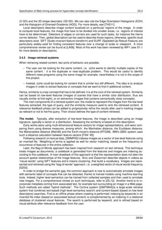 Speciﬁcation of Web mining process for hypervideo concept identiﬁcation                                   D2.3



(C-SD) and the 3D shape descriptor (3D-SD). We can also cite the Edge Orientation Histograms (EOH)
and the Histogram of Oriented Gradients (HOG). For more details, see [THS11].
    Local descriptors describe image content localized on a particular regions of the image. In order
to compute local features, the image ﬁrst have to be divided into smaller areas, i.e. regions of interest
have to be determined. Detectors of edges or corners are used for such tasks, for instance the Harris
corner detector. Then, global descriptors can be used to describe those regions; otherwise, speciﬁc local
descriptors exist. SIFT (Scale-invariant feature transform) and SURF (Speeded Up Robust Feature) are
particularly widely-used for ﬁnding consistent features over a change of scale or viewpoint. A more
comprehensive review can be found at [LA08]. Most of this work has been reviewed by WP1 (see D1.1
for more details on descriptors).

3.4.2 Image retrieval systems
When retrieving related content, two sorts of behavior are possible:
   – The user can be looking for the same content, i.e. (s)he wants to identify multiple copies of the
     same content : it is the duplicate or near-duplicate problem. This would be useful to identify
     different news programs using the same image for example, nevertheless it is not in the scope of
     this project.
   – Instead, (s)he could be looking for content that is similar but still different. The idea is to analyze
     images in order to extract features or concepts that we want to ﬁnd in additional content.
Hence, similarity is a key concept that has to be deﬁned; it is at the core of the retrieval system. Similarity
can be based on low-level features (images of scenes that have a similar color distribution, thus are
visually similar at ﬁrst sight), or on semantics (images that contains semantically close concepts).
    The main components of a retrieval system are: the model to represent the images from the low-level
features extracted, the type of query, and the similarity measure used to rank the retrieved content. A
relevance feedback phase can be added to progressively reﬁne the results after user’s marking images
as relevant or not to her/his query. Their choice deﬁnes the type of content retrieved.

The model. Typically, after extraction of low-level features, the image is described using an image
signature, typically a vector or a distribution. Assessing the similarity is based on this description.
    Early works were using multi-dimensional feature vectors for image representations, and were com-
paring them using diverse measures, among which: the Manhattan distance, the Euclidean distance,
the Mahanalobis distance [Mah36] and the Earth-mover’s distance [RTG98]. IBM’s QBIC system uses
such a distance calculation between feature vectors [FSN+ 95].
    Following research on textual data, [SMMP00] indexes images as a vector of low-level features using
an inverted ﬁle. Weigthing of terms is applied as well for vector matching, based on the frequency of
occurrence of features in the entire collection.
    Later, the Bag-of-Words approach has been inspired from research on text retrieval. This technique
treats images as documents; a codebook is generated from the features and images are indexing ac-
cording to this codebook. A main drawback of this approach is that the representation does not take into
account spatial relationships of the image features. Sivic and Zisserman describe objects in videos as
“visual words” using SIFT features and k-means clustering, that build a vocabulary. Images are repre-
sented and retrieved using the “bag-of-words” approach, i.e. a weighted vector of visual words frequency
[SZ03].
    In order to bridge the semantic gap, the common approach is now to automatically annotate images
with semantic label of concepts that can be detected, thanks to trained models using machine learning
tools. Indeed, higher level semantics can be trained from collected samples and then used to annotate
new images. For a comprehensive review on such techniques, refer to [ZIL12]. Another trend is to in-
corporate metadata coming from associated text, for example text surrounding an image in a Web page.
Such methods are called “hybrid methods”. The Cortina system ([QMTM04])is a large-scale retrieval
system that combines text-based (high-level semantics search) and content-based (based on low-level
descriptors) searches. First is an ofﬂine phase where crawling is performed; indexing by keywords in an
inverted ﬁle index (based on associated textual content) is complemented by an indexing in a relational
database of clustered visual features. The search is performed by keyword, and is reﬁned based on
visual attribute after relevance feedback from the user.




© LinkedTV Consortium, 2012                                                                             28/64
 