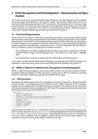Speciﬁcation of Web mining process for hypervideo concept identiﬁcation                             D2.3



4 Entity Recognition and Disambiguation – Requirements and Spec-
  iﬁcation
The primary sources for performing Named Entity Recognition and Disambiguation are the subtitles
of the seed videos being watched on the LinkedTV system. Alternatively, another textual source can
also be the ASR transcripts generated by WP1 and stored in the eXmaralda format. By nature, those
transcripts will be more noisy, often grammatically incorrect depending on the performance of the ASR
engine. However, as we will see in the section 4.3, the performance of NER on ASR transcripts are
similar than on perfect subtitles using our proposed named entity framework.

4.1     Functional Requirements
As we have see in the Figure 2, WP2 aims at providing links related to the seed video content that will
be either directly consumed by the presentation engine (WP3) or being post-processed by the LinkedTV
personalization module (WP4). The personalization layer requires that the video shots are described by
a number of features that correspond to criteria for which the user (in part subconsciously) applies to
assess the degree of interestingness of the particular shot. The input required for WP4 as deﬁned in
D4.2 is in the form of crisp or fuzzy description of entities in the shot:
   – crisp classiﬁcation: the entity is categorized with at most one type which is mapped to an ontology
     concept (NERD ontology) and disambiguated with a LOD resource (in most cases, a DBpedia
     URI).
   – fuzzy classiﬁcation: the entity is categorized under several types with different scores.
In this section, we describe the Named Entity Recognition and Disambiguation (NERD) framework, our
proposal for unifying the output results of the various NER web APIs reviewed in the section 2.3.

4.2     NERD: a Platform for Named Entity Recognition and Disambiguation
NERD is a web framework plugged on top of various NER extractors. Its architecture follows the REST
principles [FT02] and includes an HTML front-end for humans and an API for computers to exchange
content in JSON. Both interfaces are powered by the NERD REST engine.

4.2.1   NERD Data Model
We propose the following data model that encapsulates the common properties for representing NERD
extraction results. It is composed of a list of entities for which a label, a type and a URI is provided,
together with the mapped type in the NERD taxonomy, the position of the named entity, the conﬁdence
and relevance scores as they are provided by the NER tools. The example below shows this data model
(for the sake of brevity, we use the JSON syntax):
 " entities ": [{
      " entity ": " Kalifornien " ,
      " type ": " StateOrCounty " ,
      " nerdType ": " http :// nerd . eurecom . fr / ontology # Location " ,
      " uri ": " http :// de . dbpedia . org / resource / Kalifornien " ,
      " startChar ": 346 ,
      " endChar ": 357 ,
      " confidence ": 0.288741 ,
      " source ": " alchemyapi " ,
      " startNPT ": 79622.9 ,
      " endNPT ": 79627.3
      }]

which indicates that “Kalifornien” is a named entity of type StateOrCounty for the extractor AlchemyAPI,
which has been mapped to the type nerd:Location and disambiguated with the German DBpedia URI
http://de.dbpedia.org/resource/Kalifornien. It also indicates that the source of this extraction is
AlchemyAPI with a conﬁdence score of 0.288741, and that this named entity has been spotted in the
transcript of a video in the time range [79622.9, 79627.3] in seconds.




© LinkedTV Consortium, 2012                                                                        30/64
 