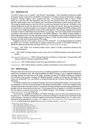 Speciﬁcation of Web mining process for hypervideo concept identiﬁcation                               D2.3



4.2.2 NERD REST API
The REST engine runs on Jersey57 and Grizzly58 technologies. Their extensible frameworks enable
to develop several components and NERD is composed of 7 modules namely authentication, scraping,
extraction, ontology mapping, store, statistics and web. The authentication takes as input a FOAF
proﬁle of a user and links the evaluations with the user who performs them (we are developing an
OpenID implementation and it will replace soon the simple authentication system working right now).
The scraping module takes as input the URI of an article and extracts all its raw text. Extraction is the
module designed to invoke the external service APIs and collect the results. Each service provides its
own taxonomy of named entity types it can recognize. We therefore designed the NERD ontology which
provides a set of mappings between these various classiﬁcations. The ontology mapping is the module
in charge to map the classiﬁcation type retrieved to our ontology. The store module saves all evaluations
according to the schema model we deﬁned in the NERD database. The statistic module enables to
extract data patterns from the user interactions stored in the database and to compute statistical scores
such as the Fleiss Kappa score and the precision measure. Finally, the web module manages the client
requests, the web cache and generates HTML pages.
    Plugged on the top of this engine, there is an API interface59 . It is developed following the REST
principles and it has been implemented to enable programmatic access to the NERD framework. It
follows the following URI scheme (the base URI is http://nerd.eurecom.fr/api):
/document : GET, POST, PUT methods enable to fetch, submit or modify a document parsed by the
     NERD framework;
/user : GET, POST methods enable to insert a new user to the NERD framework and to fetch account
     details;
/annotation/{extractor} : POST method drives the annotation of a document. The parametric URI
     allows to pilot the extractors supported by NERD;
/extraction : GET method allows to fetch the output described in section 4.2.1;
/evaluation : GET method allows to retrieve a statistic interpretation of the extractor behaviors.

4.2.3   NERD Ontology
Although these tools share the same goal, they use different algorithms and different dictionaries which
makes their comparison hard. We have developed the NERD ontology, a set of mappings established
manually between the taxonomies of NE types. Concepts included in the NERD ontology are collected
from different schema types: ontology (for DBpedia Spotlight, Lupedia, and Zemanta), lightweight tax-
onomy (for AlchemyAPI, Evri, and Yahoo!) or simple ﬂat type lists (for Extractiv, OpenCalais, Saplo, and
Wikimeta).
    The NERD ontology tries to merge the linguistic community needs and the logician community ones:
we developed a core set of axioms based on the Quaero schema [GRG+ 11] and we mapped similar
concepts described in the other scheme. The selection of these concepts has been done considering the
greatest common denominator among them. The concepts that do not appear in the NERD namespace
are sub-classes of parents that end-up in the NERD ontology. This ontology is available at http://
nerd.eurecom.fr/ontology (Figure 6).
    To summarize, a concept is included in the NERD ontology as soon as there are at least two extrac-
tors that use it. The NERD ontology becomes a reference ontology for comparing the classiﬁcation task
of NE extractors. We show an example mapping among those extractors below: the City type is con-
sidered as being equivalent to alchemy:City, dbpedia-owl:City, extractiv:CITY, opencalais:City,
evri:City while being more speciﬁc than wikimeta:LOC and zemanta:location.
 nerd : City a rdfs : Class ;
   rdfs : subClassOf wikimeta : LOC ;
   rdfs : subClassOf zemanta : location ;
   owl : equiva le nt C la ss alchemy : City ;
   owl : equiva le nt C la ss dbpedia - owl : City ;
   owl : equiva le nt C la ss evri : City ;
   owl : equiva le nt C la ss extractiv : CITY ;
   owl : equiva le nt C la ss opencalais : City .

 57 http://jersey.java.net
 58 http://grizzly.java.net
 59 http://nerd.eurecom.fr/api/application.wadl




© LinkedTV Consortium, 2012                                                                          31/64
 