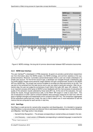 Speciﬁcation of Web mining process for hypervideo concept identiﬁcation                               D2.3




 Figure 6: NERD ontology: the long tail of common denominator between NER extractors taxonomies



4.2.4 NERD User Interface
The user interface60 is developed in HTML/Javascript. Its goal is to provide a portal where researchers
can ﬁnd information about the NERD project, the NERD ontology, and common statistics of the sup-
ported extractors. Moreover, it provides a personalized space where a user can create a developer or a
simple user account. For the former account type, a developer can navigate through a dashboard, see
his proﬁle details, browse some personal usage statistics and get a programmatic access to the NERD
API via a NERD key. The simple user account enables to annotate any web documents via its URI. The
raw text is ﬁrst extracted from the web source and a user can select a particular extractor. After the ex-
traction step, the user can judge the correctness of each ﬁeld of the tuple (NE, type, URI, relevant). This
is an important process which gives to NERD human feedbacks with the main purpose of evaluating the
quality of the extraction results collected by those tools [RT11a]. At the end of the evaluation, the user
sends the results, through asynchronous calls, to the REST API engine in order to store them. This
set of evaluations is further used to compute statistics about precision measures for each tool, with the
goal to highlight strengths and weaknesses and to compare them [RT11b]. The comparison aggregates
all the evaluations performed and, ﬁnally, the user is free to select one or more evaluations to see the
metrics that are computed for each service in real time.

4.2.5   SemiTags
SemiTags is a web service for named entity recognition and disambiguation. It is intended to recognize
named entities in unstructured texts and discover links to web based knowledge basis (namely Wikipedia
and DBpedia). SemiTags works in two phases:

   – Named Entity Recognition – The phrases corresponding to named entities are located in the text.
   – Link Discovery – Local version of Wikipedia (corresponding to selected language) is searched for
 60 http://nerd.eurecom.fr




© LinkedTV Consortium, 2012                                                                          32/64
 