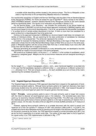 Speciﬁcation of Web mining process for hypervideo concept identiﬁcation                                 D2.3



        a suitable article describing entities located in the previous phase. The link to Wikipedia is then
        used to map the entity to the corresponding DBpedia resource (if available).
For named entity recognition in English and German SemiTags uses the state of the art Stanford Named
Entity Recognizer [FGM05]. For Dutch we tested the use of OpenNLP61 library trained on the CONLL-
2002 [TKSDM03] datasets. However Stanford Named Entity Recognizer trained on the same dataset
performs signiﬁcantly better. The results of our evaluation are provided in Section 4.3.2.
     For the second phase – Link Discovery – we consider the combination of the textual based ap-
proach introduced in [MJGSB11a] and structural based approach introduced in [MW08a] together with
our structural based co-occurrence disambiguation. First of all, we generate the set possible candidates
C to surface forms of named entities discovered in the text. If there is more than one candidate for a
given surface form a disambiguation has to be performed.
     Contrary to the approach presented in [MW08a] our structure based model does not compare sim-
ilarities of individual entities. We are searching for the best combination of candidates for individual
surface forms in the analyzed text. The whole text represents the context.
     Consider for example the following sentence: Michael Bloomberg is the mayor of New York. Simple
observation shows that the entity Michael Bloomberg (mayor of New York) co-occurs in the same para-
graph in Wikipedia together with the correct entity New York City in United States much more often (88
times) than with the New York in England (0 times).
     Because generating all candidate combinations is a very demanding task, we developed a heuristic
that quantiﬁes an impact of co-occurrences in the same paragraph.
     We construct an incidence matrix I of the size |C| × |C| (where |C| is the number of candidates), which
represents a weighted graph. Weights are the co-occurrence measures and are assigned according to
Equation 1.                                      
                                                 0
                                                                 if s = t
                                   dei,s ,e j,t = 0               if i = j                               (1)
                                                 
                                                  |Pei,s ,e j,t | if i = jAND s = t
                                                 

So the weight |Pei,s ,e j,t | (count of paragraphs, where ei and e j were mentioned together) is counted only
in the case that the candidates represent a different entity i = j and belong to a different surface form
s = t, otherwise it is 0. Then we compute a score ei,s for each candidate as a sum of lines of the matrix
representing the candidate (Equation 2).
                                                          |C|
                                                 ei,s =   ∑ ei, j                                         (2)
                                                          j=1


4.2.6    Targeted Hypernym Discovery (THD)
The Targeted Hypernym Discovery (THD) approach described here is based on the application of hand-
crafted lexico-syntactic patterns. Although lexico-syntactic patterns for hypernym discovery have been
extensively studied since the seminal work [Hea92] was published in 1992, most research focused on
the extraction of all word-hypernym pairs from the given generic free-text corpus.

4.2.6.1 Principle. Lexico-syntactic patterns were in the past primarily used on larger text corpora
with the intent to discover all word-hypernym pairs in the collection. The extracted pairs were then
used e.g. for taxonomy induction [SJN06] or ontology learning [CV05]. This effort was undermined by
the relatively poor performance of lexico-syntactic patterns in the task of extracting all relations from a
generic corpus. On this task, the state-of-the-art algorithm of Snow [SJN05] achieves an F-measure of
36 %.
    However, applying lexico-syntactic patterns on a suitable document with the intent to extract one
hypernym at a time can achieve F1 measure of 0.851 with precision 0.969 [LLM11]. In [LLM11], the
suitable documents were Wikipedia entries for persons and the target of the discovery was the hypernym
for the person covered by the article. Our THD algorithms is based on similar principles as [LLM11], but
we do not limit is application to a certain entity type. The outline of the steps taken to ﬁnd a hypernym
for a given entity in our THD implementation is denoted in Alg. 1.6263
 61 http://opennlp.apache.org/
 62
 63




© LinkedTV Consortium, 2012                                                                            33/64
 