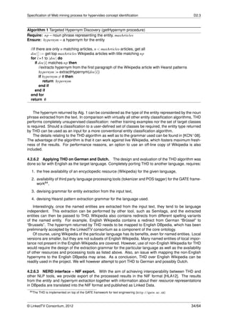 Speciﬁcation of Web mining process for hypervideo concept identiﬁcation                               D2.3



Algorithm 1 Targeted Hypernym Discovery (getHypernym procedure)
Require: np – noun phrase representing the entity, maxArticles
Ensure: hypernym – a hypernym for the entity

  //if there are only n matching articles, n < maxArticles articles, get all
  doc[ ] := get top maxArticles Wikipedia articles with title matching np
  for i:=1 to |doc| do
      if doc[i] matches np then
         //extracts hypernym from the ﬁrst paragraph of the Wikipedia article with Hearst patterns
         hypernym := extractHypernym(doc[i])
         if hypernym = 0 then
                        /
            return hypernym
         end if
      end if
  end for
  return 0   /


    The hypernym returned by Alg. 1 can be considered as the type of the entity represented by the noun
phrase extracted from the text. In comparison with virtually all other entity classiﬁcation algorithms, THD
performs completely unsupervised classiﬁcation: neither training examples nor the set of target classes
is required. Should a classiﬁcation to a user-deﬁned set of classes be required, the entity type returned
by THD can be used as an input for a more conventional entity classiﬁcation algorithm.
    The details relating to the THD algorithm as well as to the grammar used can be found in [KCN+ 08].
The advantage of the algorithm is that it can work against live Wikipedia, which fosters maximum fresh-
ness of the results. For performance reasons, an option to use an off-line copy of Wikipedia is also
included.

4.2.6.2 Applying THD on German and Dutch. The design and evaluation of the THD algorithm was
done so far with English as the target language. Completely porting THD to another language, requires:
  1. the free availability of an encyclopedic resource (Wikipedia) for the given language,
  2. availability of third party language processing tools (tokenizer and POS tagger) for the GATE frame-
     work64 ,
  3. devising grammar for entity extraction from the input text,
  4. devising Hearst pattern extraction grammar for the language used.

    Interestingly, once the named entities are extracted from the input text, they tend to be language
independent. This extraction can be performed by other tool, such as Semitags, and the extracted
entities can then be passed to THD. Wikipedia also contains redirects from different spelling variants
of the named entity. For example, English Wikipedia contains a redirect from German “Brüssel” to
“Brussels”. The hypernym returned by THD needs to be mapped to English DBpedia, which has been
preliminarily accepted by the LinkedTV consortium as a component of the core ontology.
    Of course, using Wikipedia of the particular language has its beneﬁts, even for named entities. Local
versions are smaller, but they are not subsets of English Wikipedia. Many named entities of local impor-
tance not present in the English Wikipedia are covered. However, use of non-English Wikipedia for THD
would require the design of the extraction grammar for the particular language as well as the availability
of other resources and processing tools as listed above. Also, an issue with mapping the non-English
hypernyms to the English DBpedia may arise. As a conclusion, THD over English Wikipedia can be
readily used in the project. We will however attempt to port THD to German and possibly Dutch.

4.2.6.3 NERD interface – NIF export. With the aim of achieving interoperability between THD and
other NLP tools, we provide export of the processed results in the NIF format [HLA12]. The results
from the entity and hypernym extraction together with information about their resource representations
in DBpedia are translated into the NIF format and published as Linked Data.
 64 The   THD is implemented on top of the GATE framework for text engineering (http://gate.ac.uk)



© LinkedTV Consortium, 2012                                                                          34/64
 