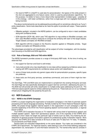 Speciﬁcation of Web mining process for hypervideo concept identiﬁcation                              D2.3



   – the result of NER in LinkedTV is used also for personalization: the type(s) of the entity present in
     the shot are aggregated to one feature vector, which is used by personalization algorithms. For
     this purpose, it is better to have a more robust entity representation (multiple types – possibly all
     in the ontology – with lower conﬁdence), rather than a single type with non-negligible likelihood of
     being incorrect.
    The above mentioned points can be addressed by providing soft (or sometimes referred to as “fuzzy”)
entity classiﬁcation. Some tools described so far have the option to provide soft output. These systems
include:
   – DBpedia spotlight, included in the NERD platform, can be conﬁgured to return n-best candidates
     along with conﬁdence levels.
   – SCM algorithm [KCN+ 08], which uses THD algorithm to map entities to WordNet concepts, and
     then uses WordNet similarity measures to compute the similarity with each of the target classes.
     Target classes (concepts) are WordNet concepts.
   – BOA algorithm [Kli10] is based on the Rocchio classiﬁer applied on Wikipedia articles. Target
     classes (concepts) are Wikipedia articles.
The advantages provided by soft classiﬁcation will be subject of further investigation, with the develop-
ment focusing on the BOA and SCM algorithms.

4.2.8   Role of Semitags, BOA and THD within NERD
The NERD framework provides access to a range of third-party NER tools. At the time of writing, we
observed that:
  1. the support for German and Dutch is still limited,
  2. many tools provide only crisp classiﬁcation to one class without assigning conﬁdence values (con-
     trasting with WP4 requirements for conﬁdence values and/or soft classiﬁcation),
  3. some of these tools provide only generic types while for personalization purposes, speciﬁc types
     are preferred,
  4. these tools are third party services, sometimes commercial, and some of them might be inter-
     rupted.
The SemiTags, THD and BOA tools are implemented to complement the existing third-party serviced.
The SemiTags tool was speciﬁcally developed to support German and Dutch, addressing the point (1).
The BOA tool will provide soft entity classiﬁcation to multiple entity types addressing the point (2). The
THD tool outputs speciﬁc types for entities addressing the point (3). These tools are run on our hardware
infrastructure mitigating the risk posed by the point (4).

4.3     NER Evaluation
4.3.1 NERD in the ETAPE Campaign
ETAPE is a project targeting the organization of evaluation campaigns in the ﬁeld of automatic speech
processing and natural language processing. Partially funded by the French National Research Agency
(ANR), the project brings together national experts in the organization of such campaigns under the
scientiﬁc leadership of the AFCP, the French-speaking Speech Communication Association, a regional
branch of ISCA.
    The ETAPE 2012 evaluation focuses on TV material with various level of spontaneous speech and
multiple speaker speech. Apart from spontaneous speech, one of the originality of the ETAPE 2012
campaign is that it does not target any particular type of shows such as news, thus fostering the de-
velopment of general purpose transcription systems for professional quality multimedia material. More
precisely, the ETAPE 2012 data consists of 30 hours of radio and TV data from TV news, TV debates,
TV amusements and Radio shows.
    Several tasks are evaluated independently on the same dataset. Four tasks are considered in the
ETAPE 2012 benchmark. For historical reasons, tasks belong to one of the three following categories:
segmentation (S), transcription (T) and information extraction (E). The named entity task (E) consists in


© LinkedTV Consortium, 2012                                                                         36/64
 