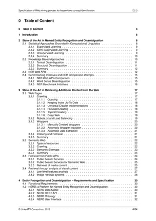 Speciﬁcation of Web mining process for hypervideo concept identiﬁcation                                                                     D2.3



0 Table of Content

0 Table of Content                                                                                                                            4

1 Introduction                                                                                                                                6

2 State of the Art in Named Entity Recognition and Disambiguation                                                                             8
  2.1 Statistical Approaches Grounded in Computational Linguistics .                .   .   .   .   .   .   .   .   .   .   .   .   .   .     8
       2.1.1 Supervised Learning . . . . . . . . . . . . . . . . . . . . .          .   .   .   .   .   .   .   .   .   .   .   .   .   .     9
       2.1.2 Semi-Supervised Learning . . . . . . . . . . . . . . . . .             .   .   .   .   .   .   .   .   .   .   .   .   .   .     9
       2.1.3 Unsupervised Learning . . . . . . . . . . . . . . . . . . .            .   .   .   .   .   .   .   .   .   .   .   .   .   .     9
       2.1.4 Summary . . . . . . . . . . . . . . . . . . . . . . . . . . .          .   .   .   .   .   .   .   .   .   .   .   .   .   .    10
  2.2 Knowledge Based Approaches . . . . . . . . . . . . . . . . . . .              .   .   .   .   .   .   .   .   .   .   .   .   .   .    10
       2.2.1 Textual Disambiguation . . . . . . . . . . . . . . . . . . .           .   .   .   .   .   .   .   .   .   .   .   .   .   .    11
       2.2.2 Structural Disambiguation . . . . . . . . . . . . . . . . . .          .   .   .   .   .   .   .   .   .   .   .   .   .   .    11
       2.2.3 Summary . . . . . . . . . . . . . . . . . . . . . . . . . . .          .   .   .   .   .   .   .   .   .   .   .   .   .   .    12
  2.3 NER Web APIs . . . . . . . . . . . . . . . . . . . . . . . . . . . .          .   .   .   .   .   .   .   .   .   .   .   .   .   .    12
  2.4 Benchmarking Initiatives and NER Comparison attempts . . . . .                .   .   .   .   .   .   .   .   .   .   .   .   .   .    15
       2.4.1 NER Web APIs Comparison . . . . . . . . . . . . . . . .                .   .   .   .   .   .   .   .   .   .   .   .   .   .    15
       2.4.2 Word Sense Disambiguation . . . . . . . . . . . . . . . .              .   .   .   .   .   .   .   .   .   .   .   .   .   .    15
       2.4.3 NER Benchmark Initiatives . . . . . . . . . . . . . . . . .            .   .   .   .   .   .   .   .   .   .   .   .   .   .    16

3 State of the Art in Retrieving Additional Content from the Web                                                                             17
  3.1 Web Pages . . . . . . . . . . . . . . . . . . . . . . . . . . . .     .   .   .   .   .   .   .   .   .   .   .   .   .   .   .   .    17
       3.1.1 Crawling . . . . . . . . . . . . . . . . . . . . . . . . . .   .   .   .   .   .   .   .   .   .   .   .   .   .   .   .   .    17
              3.1.1.1 Queuing . . . . . . . . . . . . . . . . . . . .       .   .   .   .   .   .   .   .   .   .   .   .   .   .   .   .    17
              3.1.1.2 Keeping Index Up-To-Date . . . . . . . . . .          .   .   .   .   .   .   .   .   .   .   .   .   .   .   .   .    18
              3.1.1.3 Universal Crawler Implementations . . . . .           .   .   .   .   .   .   .   .   .   .   .   .   .   .   .   .    18
              3.1.1.4 Focused Crawling . . . . . . . . . . . . . . .        .   .   .   .   .   .   .   .   .   .   .   .   .   .   .   .    18
              3.1.1.5 Topical Crawling . . . . . . . . . . . . . . . .      .   .   .   .   .   .   .   .   .   .   .   .   .   .   .   .    19
              3.1.1.6 Deep Web . . . . . . . . . . . . . . . . . . .        .   .   .   .   .   .   .   .   .   .   .   .   .   .   .   .    19
       3.1.2 Robots.txt and Load Balancing . . . . . . . . . . . . .        .   .   .   .   .   .   .   .   .   .   .   .   .   .   .   .    19
       3.1.3 Wrappers . . . . . . . . . . . . . . . . . . . . . . . . .     .   .   .   .   .   .   .   .   .   .   .   .   .   .   .   .    20
              3.1.3.1 Manually Created Wrappers . . . . . . . . .           .   .   .   .   .   .   .   .   .   .   .   .   .   .   .   .    20
              3.1.3.2 Automatic Wrapper Induction . . . . . . . . .         .   .   .   .   .   .   .   .   .   .   .   .   .   .   .   .    20
              3.1.3.3 Automatic Data Extraction . . . . . . . . . .         .   .   .   .   .   .   .   .   .   .   .   .   .   .   .   .    21
       3.1.4 Indexing and Retrieval . . . . . . . . . . . . . . . . . .     .   .   .   .   .   .   .   .   .   .   .   .   .   .   .   .    21
       3.1.5 Summary . . . . . . . . . . . . . . . . . . . . . . . . .      .   .   .   .   .   .   .   .   .   .   .   .   .   .   .   .    21
  3.2 Semantic Web . . . . . . . . . . . . . . . . . . . . . . . . . .      .   .   .   .   .   .   .   .   .   .   .   .   .   .   .   .    22
       3.2.1 Types of resources . . . . . . . . . . . . . . . . . . . .     .   .   .   .   .   .   .   .   .   .   .   .   .   .   .   .    22
       3.2.2 Crawling. . . . . . . . . . . . . . . . . . . . . . . . . .    .   .   .   .   .   .   .   .   .   .   .   .   .   .   .   .    22
       3.2.3 Semantic Sitemaps . . . . . . . . . . . . . . . . . . .        .   .   .   .   .   .   .   .   .   .   .   .   .   .   .   .    23
       3.2.4 Summary . . . . . . . . . . . . . . . . . . . . . . . . .      .   .   .   .   .   .   .   .   .   .   .   .   .   .   .   .    24
  3.3 Retrieval from Public APIs . . . . . . . . . . . . . . . . . . . .    .   .   .   .   .   .   .   .   .   .   .   .   .   .   .   .    24
       3.3.1 Public Search Services . . . . . . . . . . . . . . . . .       .   .   .   .   .   .   .   .   .   .   .   .   .   .   .   .    24
       3.3.2 Public Search Services for Semantic Web . . . . . . .          .   .   .   .   .   .   .   .   .   .   .   .   .   .   .   .    25
       3.3.3 Retrieval of media content . . . . . . . . . . . . . . . .     .   .   .   .   .   .   .   .   .   .   .   .   .   .   .   .    25
  3.4 Retrieval through analysis of visual content . . . . . . . . . .      .   .   .   .   .   .   .   .   .   .   .   .   .   .   .   .    27
       3.4.1 Low-level features analysis . . . . . . . . . . . . . . .      .   .   .   .   .   .   .   .   .   .   .   .   .   .   .   .    27
       3.4.2 Image retrieval systems . . . . . . . . . . . . . . . . .      .   .   .   .   .   .   .   .   .   .   .   .   .   .   .   .    28

4 Entity Recognition and Disambiguation – Requirements and Speciﬁcation                                                                      30
  4.1 Functional Requirements . . . . . . . . . . . . . . . . . . . . . . . . . . .                     .   .   .   .   .   .   .   .   .    30
  4.2 NERD: a Platform for Named Entity Recognition and Disambiguation . . .                            .   .   .   .   .   .   .   .   .    30
       4.2.1 NERD Data Model . . . . . . . . . . . . . . . . . . . . . . . . . . .                      .   .   .   .   .   .   .   .   .    30
       4.2.2 NERD REST API . . . . . . . . . . . . . . . . . . . . . . . . . . . .                      .   .   .   .   .   .   .   .   .    31
       4.2.3 NERD Ontology . . . . . . . . . . . . . . . . . . . . . . . . . . . .                      .   .   .   .   .   .   .   .   .    31
       4.2.4 NERD User Interface . . . . . . . . . . . . . . . . . . . . . . . . .                      .   .   .   .   .   .   .   .   .    32


© LinkedTV Consortium, 2012                                                                                                                 4/64
 