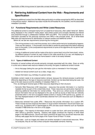 Speciﬁcation of Web mining process for hypervideo concept identiﬁcation                                  D2.3



5 Retrieving Additional Content from the Web – Requirements and
  Speciﬁcation
Retrieving additional content from the Web relies particularly on entities recognized by WP2 as described
in the previous section. Additional input data include the eXmaralda ﬁle, the subtitles, and the associated
metadata if provided.

5.1     Functional Requirements and White Listed Resources
The additional content is retrieved mainly from a trusted list of resources, often called “white list”. Before
being displayed in the LinkedTV media player, both linked content and concepts identiﬁed are ﬁltered
and presented through a collaboration between WP3 and WP4. The functional analysis depends on
information provided for the particular scenarios from WP6 in two principal areas: list of white-listed
Web sites and requirements for identiﬁcation of relevant entities and additional content.
    Before all, we see two requirements concerning the mining part:

   – The mining process is not a real-time process, but is rather performed prior broadcasting happens.
     There are two reasons: 1) the provider must be able to review the associated links before releasing
     them to the public, 2) the computational requirements of some of the algorithms do not permit real-
     time execution.
   – Linking of additional content will be made at the shot or scene level (not at the frame level): retriev-
     ing different pieces of content for each instant of the video would be of no use, and displaying of
     linked content to the user cannot be frame-based in order to be easily followed.

5.1.1   Types of Additional Content
Extraction of named entities will provide semantic concepts associated with the video. Given an entity
in a shot and a relevant web resource related to this entity, the types of additional content include:

   – link to that page (letting the user get the information (s)he is interested in from that page).
   – related non-textual content (such as a video, image, etc.)
   – factual information (e.g. birthday of a person entity)
Candidate content needs to be analyzed before retrieval, because the retrieval process is performed
differently depending on the type of resource examined. Content can be described along two axes: the
type of the web resource and the reliability of metadata (Table 5.1.1).
    First, we distinguish diverse types of Web resources depending on their structure:
   – Semantic Web Resources (LOD resources) – resources that provide information in a machine
     readable format as part of the Linked Data cloud. These resources are particularly important for
     obtaining additional information for named entities. They serve as a direct source of additional
     factual information that can be displayed to the user as well as source of data that are indirectly
     presented either in the form of mapped related content or results of API queries (e.g. position on
     the map displayed based on GPS coordinates obtained from LOD resources such as DBpedia or
     Geonames).

   – Resources retrieved from public APIs – Resources that provide information via a custom API.
     These include sources of factual information or visual content mentioned in Sound and Vision sce-
     narios (e.g. Europeana API or OpenImages.eu API) and also social networks such as Facebook
     included in RBB white list in the form of fan pages.
   – Web pages – The majority of information remain in a plain text form, with some formatting marks
     often without a semantic meaning. Ordinary web pages constitute the majority of white listed
     pages in the RBB scenario. Sound and Vision scenarios list apart from structured resources also
     ordinary web pages like the home page of the Tussen Kunst & Kitsch TV show.
   – Visual data – such as images and videos are another example of unstructured resources. When
     not analyzed, they do not hold a direct computer-interpretable semantic meaning.


© LinkedTV Consortium, 2012                                                                            42/64
 
