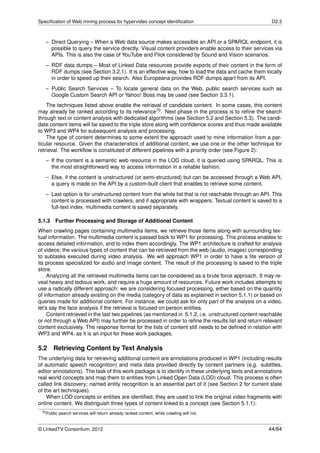 Speciﬁcation of Web mining process for hypervideo concept identiﬁcation                                D2.3



   – Direct Querying – When a Web data source makes accessible an API or a SPARQL endpoint, it is
     possible to query the service directly. Visual content providers enable access to their services via
     APIs. This is also the case of YouTube and Flick considered by Sound and Vision scenarios.
   – RDF data dumps – Most of Linked Data resources provide exports of their content in the form of
     RDF dumps (see Section 3.2.1). It is an effective way, how to load the data and cache them locally
     in order to speed up their search. Also Europeana provides RDF dumps apart from its API.
   – Public Search Services – To locate general data on the Web, public search services such as
     Google Custom Search API or Yahoo! Boss may be used (see Section 3.3.1).
    The techniques listed above enable the retrieval of candidate content. In some cases, this content
may already be ranked according to its relevance70 . Next phase in the process is to reﬁne the search
through text or content analysis with dedicated algorithms (see Section 5.2 and Section 5.3). The candi-
date content items will be saved to the triple store along with conﬁdence scores and thus made available
to WP3 and WP4 for subsequent analysis and processing.
    The type of content determines to some extent the approach used to mine information from a par-
ticular resource. Given the characteristics of additional content, we use one or the other technique for
retrieval. The workﬂow is constituted of different pipelines with a priority order (see Figure 2):
   – If the content is a semantic web resource in the LOD cloud, it is queried using SPARQL. This is
     the most straightforward way to access information in a reliable fashion.
   – Else, if the content is unstructured (or semi-structured) but can be accessed through a Web API,
     a query is made on the API by a custom-built client that enables to retrieve some content.
   – Last option is for unstructured content from the white list that is not reachable through an API. This
     content is processed with crawlers, and if appropriate with wrappers. Textual content is saved to a
     full-text index, multimedia content is saved separately.

5.1.3   Further Processing and Storage of Additional Content
When crawling pages containing multimedia items, we retrieve those items along with surrounding tex-
tual information. The multimedia content is passed back to WP1 for processing. This process enables to
access detailed information, and to index them accordingly. The WP1 architecture is crafted for analysis
of videos; the various types of content that can be retrieved from the web (audio, images) corresponding
to subtasks executed during video analysis. We will approach WP1 in order to have a lite version of
its process specialized for audio and image content. The result of the processing is saved to the triple
store.
     Analyzing all the retrieved multimedia items can be considered as a brute force approach. It may re-
veal heavy and tedious work, and require a huge amount of resources. Future work includes attempts to
use a radically different approach: we are considering focused processing, either based on the quantity
of information already existing on the media (category of data as explained in section 5.1.1) or based on
queries made for additional content. For instance, we could ask for only part of the analysis on a video,
let’s say the face analysis if the retrieval is focused on person entities.
     Content retrieved in the last two pipelines (as mentioned in 5.1.2, i.e. unstructured content reachable
or not through a Web API) may further be processed in order to reﬁne the results list and return relevant
content exclusively. The response format for the lists of content still needs to be deﬁned in relation with
WP3 and WP4, as it is an input for these work packages.

5.2     Retrieving Content by Text Analysis
The underlying data for retrieving additional content are annotations produced in WP1 (including results
of automatic speech recognition) and meta data provided directly by content partners (e.g. subtitles,
editor annotations). The task of this work package is to identify in these underlying texts and annotations
real world concepts and map them to entities from Linked Open Data (LOD) cloud. This process is often
called link discovery; named entity recognition is an essential part of it (see Section 2 for current state
of the art techniques).
    When LOD concepts or entities are identiﬁed, they are used to link the original video fragments with
online content. We distinguish three types of content linked to a concept (see Section 5.1.1):
 70 Public   search services will return already ranked content, while crawling will not.


© LinkedTV Consortium, 2012                                                                           44/64
 