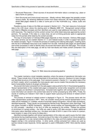 Speciﬁcation of Web mining process for hypervideo concept identiﬁcation                              D2.3



   – Structured Resources – Direct sources of structured information about a concept (e.g. place or
     date of birth of a person).
   – Semi-Structured and Unstructured resources – Mostly ordinary Web pages that possibly contain
     various media. By retrieving additional content from these resources, we mean identifying either
     whole Web pages related to a video or some part of it like multimedia (e.g. videos, audio and
     images).
     Possible sources of data on the Web are covered in Section 3.2.1. The main resource of structured
data is the LOD cloud, where the starting point is DBpedia [ABK+ 07]. Recognized named entities
are linked to DBpedia concepts and their identiﬁers are used to crawl additional information from other
LOD resources. The majority of online content comes from white listed resources approved by content
partners. For example, if the video is a news show, we aim at linking particular spots to appropriate
news from the portals white listed by the content provider.
     The way of consumption of individual Web pages depends on their character. Ordinary Web pages
(like news servers) can be crawled (Section 3.1.1) and indexed locally in order to support fast search
for related concepts. Figure 14 shows the process of crawling and indexing web pages. Crawling starts
with the list of whitelisted resources to be crawled from the web. Individual web pages are downloaded
and further processed in order to identify basic structured information about the web page. This include
title and description of the web page, as well as main text blocks and media content contained in the
web page.




                              Figure 14: Web resources processing pipeline


    The crawler maintains a local metadata repository, where the pieces of operational information are
stored. These include time of the last download of the particular resource, checksum to track changes
and identiﬁed structure of the web page. From solutions covered in Section 3.1.1 we select state of the
art Nutch crawler, which is probably the most popular open source crawler that provides the necessary
level of extensibility thanks to its plugin architecture.
    Structured information extracted from the web pages is also pushed further in the processing pipeline.
Textual representation of the crawled web page is analysed by named entity recognition and concrete
LOD concepts are identiﬁed in extracted texts. Extracted texts together with extracted pieces of struc-
tured information are stored in the central triple store for further processing by other WPs. Finally, the
results of crawling are indexed in Solr index to support faster querying and retrieval of related content
for videos.
    The process of retrieval of related content is displayed in Figure 15. The process starts with the
video representation produced in WP1. Here, we consider among all the textual representation of the
video and its metadata (i.e. subtitles, results of automatic speech recognition, manual video annotations,
identiﬁed keywords). These results are processed by Named Entity Recognition tools (SemiTags, THD
and others included in NERD framework). Identiﬁed named entities are disambiguated and mapped
to LOD concepts – identiﬁers in the form of URIs are assigned to the entities. Follows the process
of enrichment of named entities – the URIs are used to query LOD data sources to obtain additional
information about identiﬁed entities (e.g. the place and date of birth in case of the name of a person,
exact location in case of the name of a place etc.).
    Identiﬁed concepts together with textual representation of the video are used to query the Solr index
maintained during crawling process. Concrete tuning of the index is the subject of our future evaluation.
The basic approach is to use named entities identiﬁed in the video and ﬁnd crawled resources with the
biggest overlap in the contained entities. In other words, entities extracted from videos are used as
queries instead of plain keywords. Similar approach is used in KIM platform [PKK+ 03] to identify related
news.


© LinkedTV Consortium, 2012                                                                         45/64
 