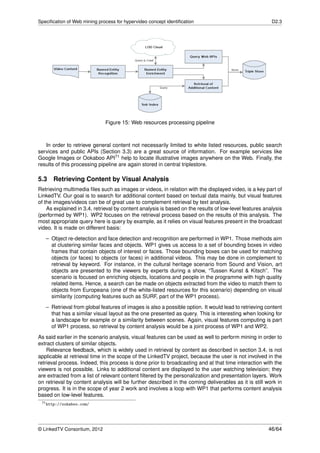 Speciﬁcation of Web mining process for hypervideo concept identiﬁcation                                 D2.3




                              Figure 15: Web resources processing pipeline



   In order to retrieve general content not necessarily limited to white listed resources, public search
services and public APIs (Section 3.3) are a great source of information. For example services like
Google Images or Ookaboo API71 help to locate illustrative images anywhere on the Web. Finally, the
results of this processing pipeline are again stored in central triplestore.

5.3    Retrieving Content by Visual Analysis
Retrieving multimedia ﬁles such as images or videos, in relation with the displayed video, is a key part of
LinkedTV. Our goal is to search for additional content based on textual data mainly, but visual features
of the images/videos can be of great use to complement retrieval by text analysis.
    As explained in 3.4, retrieval by content analysis is based on the results of low-level features analysis
(performed by WP1). WP2 focuses on the retrieval process based on the results of this analysis. The
most appropriate query here is query by example, as it relies on visual features present in the broadcast
video. It is made on different basis:
   – Object re-detection and face detection and recognition are performed in WP1. Those methods aim
     at clustering similar faces and objects. WP1 gives us access to a set of bounding boxes in video
     frames that contain objects of interest or faces. Those bounding boxes can be used for matching
     objects (or faces) to objects (or faces) in additional videos. This may be done in complement to
     retrieval by keyword. For instance, in the cultural heritage scenario from Sound and Vision, art
     objects are presented to the viewers by experts during a show, “Tussen Kunst & Kitsch”. The
     scenario is focused on enriching objects, locations and people in the programme with high quality
     related items. Hence, a search can be made on objects extracted from the video to match them to
     objects from Europeana (one of the white-listed resources for this scenario) depending on visual
     similarity (computing features such as SURF, part of the WP1 process).
   – Retrieval from global features of images is also a possible option. It would lead to retrieving content
     that has a similar visual layout as the one presented as query. This is interesting when looking for
     a landscape for example or a similarity between scenes. Again, visual features computing is part
     of WP1 process, so retrieval by content analysis would be a joint process of WP1 and WP2.
As said earlier in the scenario analysis, visual features can be used as well to perform mining in order to
extract clusters of similar objects.
    Relevance feedback, which is widely used in retrieval by content as described in section 3.4, is not
applicable at retrieval time in the scope of the LinkedTV project, because the user is not involved in the
retrieval process. Indeed, this process is done prior to broadcasting and at that time interaction with the
viewers is not possible. Links to additional content are displayed to the user watching television; they
are extracted from a list of relevant content ﬁltered by the personalization and presentation layers. Work
on retrieval by content analysis will be further described in the coming deliverables as it is still work in
progress. It is in the scope of year 2 work and involves a loop with WP1 that performs content analysis
based on low-level features.
 71 http://ookaboo.com/




© LinkedTV Consortium, 2012                                                                            46/64
 