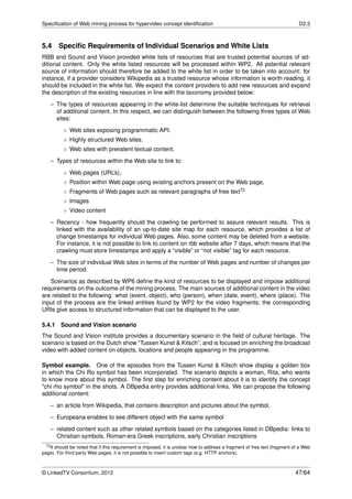 Speciﬁcation of Web mining process for hypervideo concept identiﬁcation                                                       D2.3



5.4     Speciﬁc Requirements of Individual Scenarios and White Lists
RBB and Sound and Vision provided white lists of resources that are trusted potential sources of ad-
ditional content. Only the white listed resources will be processed within WP2. All potential relevant
source of information should therefore be added to the white list in order to be taken into account: for
instance, if a provider considers Wikipedia as a trusted resource whose information is worth reading, it
should be included in the white list. We expect the content providers to add new resources and expand
the description of the existing resources in line with the taxonomy provided below:

    – The types of resources appearing in the white-list determine the suitable techniques for retrieval
      of additional content. In this respect, we can distinguish between the following three types of Web
      sites:
          ◦ Web sites exposing programmatic API.
          ◦ Highly structured Web sites.
          ◦ Web sites with prevalent textual content.
    – Types of resources within the Web site to link to:
          ◦ Web pages (URL’s),
          ◦ Position within Web page using existing anchors present on the Web page,
          ◦ Fragments of Web pages such as relevant paragraphs of free text72
          ◦ Images
          ◦ Video content
    – Recency - how frequently should the crawling be performed to assure relevant results. This is
      linked with the availability of an up-to-date site map for each resource, which provides a list of
      change timestamps for individual Web pages. Also, some content may be deleted from a website.
      For instance, it is not possible to link to content on rbb website after 7 days, which means that the
      crawling must store timestamps and apply a “visible” or “not visible” tag for each resource.
    – The size of individual Web sites in terms of the number of Web pages and number of changes per
      time period.

   Scenarios as described by WP6 deﬁne the kind of resources to be displayed and impose additional
requirements on the outcome of the mining process. The main sources of additional content in the video
are related to the following: what (event, object), who (person), when (date, event), where (place). The
input of the process are the linked entities found by WP2 for the video fragments; the corresponding
URIs give access to structured information that can be displayed to the user.

5.4.1 Sound and Vision scenario
The Sound and Vision institute provides a documentary scenario in the ﬁeld of cultural heritage. The
scenario is based on the Dutch show “Tussen Kunst & Kitsch”, and is focused on enriching the broadcast
video with added content on objects, locations and people appearing in the programme.

Symbol example. One of the episodes from the Tussen Kunst & Kitsch show display a golden box
in which the Chi Ro symbol has been incorporated. The scenario depicts a woman, Rita, who wants
to know more about this symbol. The ﬁrst step for enriching content about it is to identify the concept
"chi rho symbol" in the shots. A DBpedia entry provides additional links. We can propose the following
additional content:
    – an article from Wikipedia, that contains description and pictures about the symbol.
    – Europeana enables to see different object with the same symbol
    – related content such as other related symbols based on the categories listed in DBpedia: links to
      Christian symbols, Roman-era Greek inscriptions, early Christian inscriptions
  72 It should be noted that if this requirement is imposed, it is unclear how to address a fragment of free text (fragment of a Web

page). For third party Web pages, it is not possible to insert custom tags (e.g. HTTP anchors).



© LinkedTV Consortium, 2012                                                                                                 47/64
 