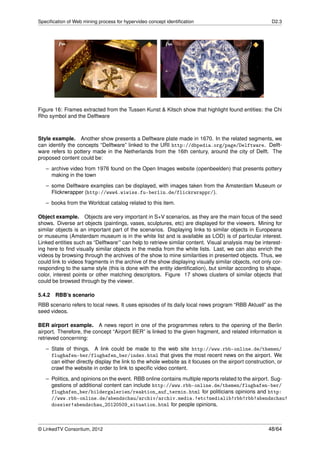 Speciﬁcation of Web mining process for hypervideo concept identiﬁcation                                D2.3




Figure 16: Frames extracted from the Tussen Kunst & Kitsch show that highlight found entities: the Chi
Rho symbol and the Delftware



Style example. Another show presents a Delftware plate made in 1670. In the related segments, we
can identify the concepts “Delftware” linked to the URI http://dbpedia.org/page/Delftware. Delft-
ware refers to pottery made in the Netherlands from the 16th century, around the city of Delft. The
proposed content could be:
   – archive video from 1976 found on the Open Images website (openbeelden) that presents pottery
     making in the town

   – some Delftware examples can be displayed, with images taken from the Amsterdam Museum or
     Flickrwrapper (http://www4.wiwiss.fu-berlin.de/flickrwrappr/).
   – books from the Worldcat catalog related to this item.

Object example. Objects are very important in S+V scenarios, as they are the main focus of the seed
shows. Diverse art objects (paintings, vases, sculptures, etc) are displayed for the viewers. Mining for
similar objects is an important part of the scenarios. Displaying links to similar objects in Europeana
or museums (Amsterdam museum is in the white list and is available as LOD) is of particular interest.
Linked entities such as “Delftware‘” can help to retrieve similar content. Visual analysis may be interest-
ing here to ﬁnd visually similar objects in the media from the white lists. Last, we can also enrich the
videos by browsing through the archives of the show to mine similarities in presented objects. Thus, we
could link to videos fragments in the archive of the show displaying visually similar objects, not only cor-
responding to the same style (this is done with the entity identiﬁcation), but similar according to shape,
color, interest points or other matching descriptors. Figure 17 shows clusters of similar objects that
could be browsed through by the viewer.

5.4.2 RBB’s scenario
RBB scenario refers to local news. It uses episodes of its daily local news program “RBB Aktuell” as the
seed videos.

BER airport example. A news report in one of the programmes refers to the opening of the Berlin
airport. Therefore, the concept “Airport BER” is linked to the given fragment, and related information is
retrieved concerning:

   – State of things. A link could be made to the web site http://www.rbb-online.de/themen/
     flughafen-ber/flughafen_ber/index.html that gives the most recent news on the airport. We
     can either directly display the link to the whole website as it focuses on the airport construction, or
     crawl the website in order to link to speciﬁc video content.

   – Politics, and opinions on the event. RBB online contains multiple reports related to the airport. Sug-
     gestions of additional content can include http://www.rbb-online.de/themen/flughafen-ber/
     flughafen_ber/bildergalerien/reaktion_auf_termin.html for politicians opinions and http:
     //www.rbb-online.de/abendschau/archiv/archiv.media.!etc!medialib!rbb!rbb!abendschau!
     dossier!abendschau_20120509_situation.html for people opinions.



© LinkedTV Consortium, 2012                                                                           48/64
 