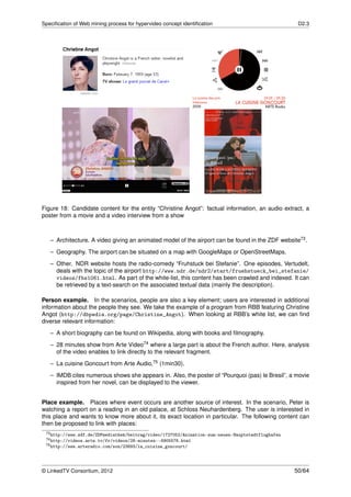 Speciﬁcation of Web mining process for hypervideo concept identiﬁcation                             D2.3




Figure 18: Candidate content for the entity “Christine Angot”: factual information, an audio extract, a
poster from a movie and a video interview from a show



   – Architecture. A video giving an animated model of the airport can be found in the ZDF website73 .
   – Geography. The airport can be situated on a map with GoogleMaps or OpenStreetMaps.
   – Other. NDR website hosts the radio-comedy “Fruhstuck bei Stefanie”. One episodes, Vertudelt,
     deals with the topic of the airport http://www.ndr.de/ndr2/start/fruehstueck_bei_stefanie/
     videos/fbs1061.html. As part of the white-list, this content has been crawled and indexed. It can
     be retrieved by a text-search on the associated textual data (mainly the description).

Person example. In the scenarios, people are also a key element; users are interested in additional
information about the people they see. We take the example of a program from RBB featuring Christine
Angot (http://dbpedia.org/page/Christine_Angot). When looking at RBB’s white list, we can ﬁnd
diverse relevant information:
   – A short biography can be found on Wikipedia, along with books and ﬁlmography.

   – 28 minutes show from Arte Video74 where a large part is about the French author. Here, analysis
     of the video enables to link directly to the relevant fragment.
   – La cuisine Goncourt from Arte Audio,75 (1min30).
   – IMDB cites numerous shows she appears in. Also, the poster of “Pourquoi (pas) le Bresil”, a movie
     inspired from her novel, can be displayed to the viewer.


Place example. Places where event occurs are another source of interest. In the scenario, Peter is
watching a report on a reading in an old palace, at Schloss Neuhardenberg. The user is interested in
this place and wants to know more about it, its exact location in particular. The following content can
then be proposed to link with places:
 73 http://www.zdf.de/ZDFmediathek/beitrag/video/1727052/Animation-zum-neuen-Hauptstadtflughafen
 74 http://videos.arte.tv/fr/videos/28-minutes--6905576.html
 75 http://www.arteradio.com/son/23893/la_cuisine_goncourt/




© LinkedTV Consortium, 2012                                                                        50/64
 