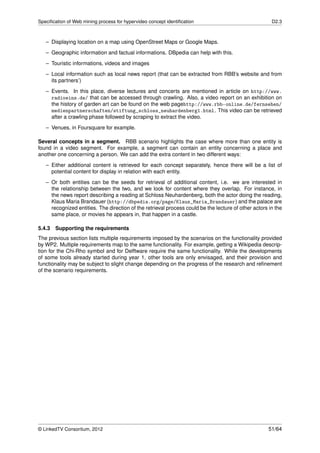 Speciﬁcation of Web mining process for hypervideo concept identiﬁcation                                D2.3



   – Displaying location on a map using OpenStreet Maps or Google Maps.
   – Geographic information and factual informations. DBpedia can help with this.

   – Touristic informations, videos and images
   – Local information such as local news report (that can be extracted from RBB’s website and from
     its partners’)
   – Events. In this place, diverse lectures and concerts are mentioned in article on http://www.
     radioeins.de/ that can be accessed through crawling. Also, a video report on an exhibition on
     the history of garden art can be found on the web pagehttp://www.rbb-online.de/fernsehen/
     medienpartnerschaften/stiftung_schloss_neuhardenberg1.html. This video can be retrieved
     after a crawling phase followed by scraping to extract the video.
   – Venues, in Foursquare for example.

Several concepts in a segment. RBB scenario highlights the case where more than one entity is
found in a video segment. For example, a segment can contain an entity concerning a place and
another one concerning a person. We can add the extra content in two different ways:
   – Either additional content is retrieved for each concept separately, hence there will be a list of
     potential content for display in relation with each entity.
   – Or both entities can be the seeds for retrieval of additional content, i.e. we are interested in
     the relationship between the two, and we look for content where they overlap. For instance, in
     the news report describing a reading at Schloss Neuhardenberg, both the actor doing the reading,
     Klaus Maria Brandauer (http://dbpedia.org/page/Klaus_Maria_Brandauer) and the palace are
     recognized entities. The direction of the retrieval process could be the lecture of other actors in the
     same place, or movies he appears in, that happen in a castle.

5.4.3 Supporting the requirements
The previous section lists multiple requirements imposed by the scenarios on the functionality provided
by WP2. Multiple requirements map to the same functionality. For example, getting a Wikipedia descrip-
tion for the Chi-Rho symbol and for Delftware require the same functionality. While the developments
of some tools already started during year 1, other tools are only envisaged, and their provision and
functionality may be subject to slight change depending on the progress of the research and reﬁnement
of the scenario requirements.




© LinkedTV Consortium, 2012                                                                           51/64
 
