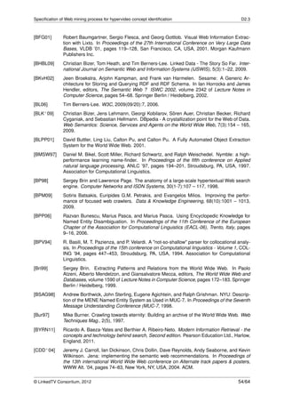 Speciﬁcation of Web mining process for hypervideo concept identiﬁcation                                D2.3



[BFG01]        Robert Baumgartner, Sergio Flesca, and Georg Gottlob. Visual Web Information Extrac-
               tion with Lixto. In Proceedings of the 27th International Conference on Very Large Data
               Bases, VLDB ’01, pages 119–128, San Francisco, CA, USA, 2001. Morgan Kaufmann
               Publishers Inc.
[BHBL09]       Christian Bizer, Tom Heath, and Tim Berners-Lee. Linked Data - The Story So Far. Inter-
               national Journal on Semantic Web and Information Systems (IJSWIS), 5(3):1–22, 2009.
[BKvH02]       Jeen Broekstra, Arjohn Kampman, and Frank van Harmelen. Sesame: A Generic Ar-
               chitecture for Storing and Querying RDF and RDF Schema. In Ian Horrocks and James
               Hendler, editors, The Semantic Web ? ISWC 2002, volume 2342 of Lecture Notes in
               Computer Science, pages 54–68. Springer Berlin / Heidelberg, 2002.
[BL06]         Tim Berners-Lee. W3C, 2009(09/20):7, 2006.
[BLK+ 09]      Christian Bizer, Jens Lehmann, Georgi Kobilarov, Sören Auer, Christian Becker, Richard
               Cyganiak, and Sebastian Hellmann. DBpedia - A crystallization point for the Web of Data.
               Web Semantics: Science, Services and Agents on the World Wide Web, 7(3):154 – 165,
               2009.
[BLPP01]       David Buttler, Ling Liu, Calton Pu, and Calton Pu. A Fully Automated Object Extraction
               System for the World Wide Web. 2001.
[BMSW97]       Daniel M. Bikel, Scott Miller, Richard Schwartz, and Ralph Weischedel. Nymble: a high-
               performance learning name-ﬁnder. In Proceedings of the ﬁfth conference on Applied
               natural language processing, ANLC ’97, pages 194–201, Stroudsburg, PA, USA, 1997.
               Association for Computational Linguistics.
[BP98]         Sergey Brin and Lawrence Page. The anatomy of a large-scale hypertextual Web search
               engine. Computer Networks and ISDN Systems, 30(1-7):107 – 117, 1998.
[BPM09]        Sotiris Batsakis, Euripides G.M. Petrakis, and Evangelos Milios. Improving the perfor-
               mance of focused web crawlers. Data & Knowledge Engineering, 68(10):1001 – 1013,
               2009.
[BPP06]        Razvan Bunescu, Marius Pasca, and Marius Pasca. Using Encyclopedic Knowledge for
               Named Entity Disambiguation. In Proceedings of the 11th Conference of the European
               Chapter of the Association for Computational Linguistics (EACL-06), Trento, Italy, pages
               9–16, 2006.
[BPV94]        R. Basili, M. T. Pazienza, and P. Velardi. A "not-so-shallow" parser for collocational analy-
               sis. In Proceedings of the 15th conference on Computational linguistics - Volume 1, COL-
               ING ’94, pages 447–453, Stroudsburg, PA, USA, 1994. Association for Computational
               Linguistics.
[Bri99]        Sergey Brin. Extracting Patterns and Relations from the World Wide Web. In Paolo
               Atzeni, Alberto Mendelzon, and Giansalvatore Mecca, editors, The World Wide Web and
               Databases, volume 1590 of Lecture Notes in Computer Science, pages 172–183. Springer
               Berlin / Heidelberg, 1999.
[BSAG98]       Andrew Borthwick, John Sterling, Eugene Agichtein, and Ralph Grishman. NYU: Descrip-
               tion of the MENE Named Entity System as Used in MUC-7. In Proceedings of the Seventh
               Message Understanding Conference (MUC-7, 1998.
[Bur97]        Mike Burner. Crawling towards eternity: Building an archive of the World Wide Web. Web
               Techniques Mag., 2(5), 1997.
[BYRN11]       Ricardo A. Baeza-Yates and Berthier A. Ribeiro-Neto. Modern Information Retrieval - the
               concepts and technology behind search, Second edition. Pearson Education Ltd., Harlow,
               England, 2011.
[CDD+ 04]      Jeremy J. Carroll, Ian Dickinson, Chris Dollin, Dave Reynolds, Andy Seaborne, and Kevin
               Wilkinson. Jena: implementing the semantic web recommendations. In Proceedings of
               the 13th international World Wide Web conference on Alternate track papers & posters,
               WWW Alt. ’04, pages 74–83, New York, NY, USA, 2004. ACM.


© LinkedTV Consortium, 2012                                                                           54/64
 