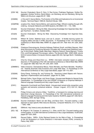 Speciﬁcation of Web mining process for hypervideo concept identiﬁcation                             D2.3



[CDK+ 99]      Soumen Chakrabarti, Byron E. Dom, S. Ravi Kumar, Prabhakar Raghavan, Sridhar Ra-
               jagopalan, Andrew Tomkins, David Gibson, Jon Kleinberg, and Jon Kleinberg. Mining the
               Web’s Link Structure. pages 60–67, 1999.
[CGM99]        J. Cho and H. Garcia-Molina. The Evolution of the Web and Implications for an Incremental
               Crawler. Technical Report 1999-22, Stanford InfoLab, 1999.
[CGMP98]       Junghoo Cho, Hector Garcia-Molina, and Lawrence Page. Efﬁcient crawling through URL
                                                                   ˘¸
               ordering. Computer Networks and ISDN Systems, 30(1âAS7):161 – 172, 1998.
[Cha02]        Soumen Chakrabarti. Mining the Web: Discovering Knowledge from Hypertext Data. Mor-
               gan Kaufmann, 1st edition, October 2002.
[Cha03]        Soumen Chakrabarti. Mining the Web: Discovering Knowledge from Hypertext Data.
               2003.
[CHJ02]        William W. Cohen, Matthew Hurst, and Lee S. Jensen. A ﬂexible learning system for
               wrapping tables and lists in HTML documents. In Proceedings of the 11th international
               conference on World Wide Web, WWW ’02, pages 232–241, New York, NY, USA, 2002.
               ACM.
[CHSS08]       Chaitanya Chemudugunta, America Holloway, Padhraic Smyth, and Mark Steyvers. Mod-
               eling Documents by Combining Semantic Concepts with Unsupervised Statistical Learn-
               ing. In Amit Sheth, Steffen Staab, Mike Dean, Massimo Paolucci, Diana Maynard, Timothy
               Finin, and Krishnaprasad Thirunarayan, editors, The Semantic Web - ISWC 2008, volume
               5318 of Lecture Notes in Computer Science, pages 229–244. Springer Berlin / Heidelberg,
               2008.
[CL01]         Chia-Hui Chang and Shao-Chen Lui. IEPAD: information extraction based on pattern
               discovery. In Proceedings of the 10th international conference on World Wide Web, WWW
               ’01, pages 681–688, New York, NY, USA, 2001. ACM.
[CMMM01]       Valter Crescenzi, Giansalvatore Mecca, Paolo Merialdo, and Paolo Merialdo. RoadRun-
               ner: Towards Automatic Data Extraction from Large Web Sites. In Proceedings of 27th
               International Conference on Very Large Data Bases, pages 109–118, 2001.
[CQQ09]        Gong Cheng, Yuzhong Qu, and Yuzhong Qu. Searching Linked Objects with Falcons:
               Approach, Implementation and Evaluation. pages 49–70, 2009.
[CSS99]        Michael Collins, Yoram Singer, and Yoram Singer. Unsupervised Models for Named Entity
               Classiﬁcation. In Proceedings of the Joint SIGDAT Conference on Empirical Methods in
               Natural Language Processing and Very Large Corpora, 1999.
[CV01]         Alessandro Cucchiarelli and Paola Velardi. Unsupervised named entity recognition using
               syntactic and semantic contextual evidence. Comput. Linguist., 27(1):123–131, March
               2001.
[CV05]         Philipp Cimiano and Johanna Völker. Text2Onto: a framework for ontology learning and
               data-driven change discovery. In Proceedings of the 10th international conference on
               Natural Language Processing and Information Systems, NLDB’05, pages 227–238, Berlin,
               Heidelberg, 2005. Springer-Verlag.
[CvdBD99]      Soumen Chakrabarti, Martin van den Berg, and Byron Dom. Focused crawling: a new
               approach to topic-speciﬁc Web resource discovery. Computer Networks, 31(11-16):1623
               – 1640, 1999.
[dbw06]        DBWorld. http://www.cs.wisc.edu/dbworld/, 2006.
[DCL+ 00]      M. Diligenti, F. M. Coetzee, S. Lawrence, C. L. Giles, and M. Gori. Focused crawling using
               context graphs. In In 26th International Conference on Very Large Databases, VLDB 2000,
               pages 527–534, 2000.
[Del09]        Renaud Delbru. SIREn: Entity Retrieval System for the Web of Data. In Proceedings
               of the 3rd Symposium on Future Directions in Information Access (FDIA), University of
               Padua, Italy, 2009.


© LinkedTV Consortium, 2012                                                                        55/64
 