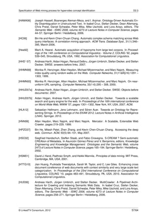 Speciﬁcation of Web mining process for hypervideo concept identiﬁcation                            D2.3



[HAMA06]       Joseph Hassell, Boanerges Aleman-Meza, and I. Arpinar. Ontology-Driven Automatic En-
               tity Disambiguation in Unstructured Text. In Isabel Cruz, Stefan Decker, Dean Allemang,
               Chris Preist, Daniel Schwabe, Peter Mika, Mike Uschold, and Lora Aroyo, editors, The
               Semantic Web - ISWC 2006, volume 4273 of Lecture Notes in Computer Science, pages
               44–57. Springer Berlin / Heidelberg, 2006.
[HC06]         Bin He and Kevin Chen-Chuan Chang. Automatic complex schema matching across Web
               query interfaces: A correlation mining approach. ACM Trans. Database Syst., 31(1):346–
               395, March 2006.

[Hea92]        Marti A. Hearst. Automatic acquisition of hyponyms from large text corpora. In Proceed-
               ings of the 14th conference on Computational linguistics - Volume 2, COLING ’92, pages
               539–545, Stroudsburg, PA, USA, 1992. Association for Computational Linguistics.
[HHD+ 07]      Andreas Harth, Aidan Hogan, Renaud Delbru, Jürgen Umbrich, Stefan Decker, and Stefan
               Decker. SWSE: answers before links. 2007.

[HHMN99]       Monika R. Henzinger, Allan Heydon, Michael Mitzenmacher, and Marc Najork. Measuring
                                                                                      ˘¸
               index quality using random walks on the Web. Computer Networks, 31(11âAS16):1291 –
               1303, 1999.
[HHMN00]       Monika R. Henzinger, Allan Heydon, Michael Mitzenmacher, and Marc Najork. On near-
               uniform URL sampling. Computer Networks, 33(1-6):295 – 308, 2000.
[HHUD07a]      Andreas Harth, Aidan Hogan, Jürgen Umbrich, and Stefan Decker. SWSE: Objects before
               documents!, 2007.
[HHUD07b]      Aidan Hogan, Andreas Harth, Jürgen Umrich, and Stefan Decker. Towards a scalable
               search and query engine for the web. In Proceedings of the 16th international conference
               on World Wide Web, WWW ’07, pages 1301–1302, New York, NY, USA, 2007. ACM.
[HLA12]        Sebastian Hellmann, Jens Lehmann, and Sören Auer. Towards an Ontology for Repre-
               senting Strings. In Proceedings of the EKAW 2012, Lecture Notes in Artiﬁcial Intelligence
               (LNAI). Springer, 2012.

[HNN99]        Allan Heydon, Marc Najork, and Marc Najork. Mercator: A Scalable, Extensible Web
               Crawler. pages 219–229, 1999.
[HPZC07]       Bin He, Mitesh Patel, Zhen Zhang, and Kevin Chen-Chuan Chang. Accessing the deep
               web. Commun. ACM, 50(5):94–101, May 2007.
[HSC02]        Siegfried Handschuh, Steffen Staab, and Fabio Ciravegna. S-CREAM ? Semi-automatic
               CREAtion of Metadata. In Asunción Gómez-Pérez and V. Benjamins, editors, Knowledge
               Engineering and Knowledge Management: Ontologies and the Semantic Web, volume
               2473 of Lecture Notes in Computer Science, pages 165–184. Springer Berlin / Heidelberg,
               2002.
[HSM01]        David J. Hand, Padhraic Smyth, and Heikki Mannila. Principles of data mining. MIT Press,
               Cambridge, MA, USA, 2001.
[HTTG10]       Jian Huang, Pucktada Treeratpituk, Sarah M. Taylor, and C. Lee Giles. Enhancing cross
               document coreference of web documents with context similarity and very large scale text
               categorization. In Proceedings of the 23rd International Conference on Computational
               Linguistics, COLING ’10, pages 483–491, Stroudsburg, PA, USA, 2010. Association for
               Computational Linguistics.
[HUD06]        Andreas Harth, Jürgen Umbrich, and Stefan Decker. MultiCrawler: A Pipelined Archi-
               tecture for Crawling and Indexing Semantic Web Data. In Isabel Cruz, Stefan Decker,
               Dean Allemang, Chris Preist, Daniel Schwabe, Peter Mika, Mike Uschold, and Lora Aroyo,
               editors, The Semantic Web - ISWC 2006, volume 4273 of Lecture Notes in Computer
               Science, pages 258–271. Springer Berlin / Heidelberg, 2006.




© LinkedTV Consortium, 2012                                                                       57/64
 