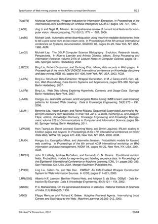 Speciﬁcation of Web mining process for hypervideo concept identiﬁcation                               D2.3



[Kus97b]       Nicholas Kushmerick. Wrapper Induction for Information Extraction. In Proceedings of the
               International Joint Conference on Artiﬁcial Intelligence IJCAI-97, pages 729–737, 1997.
[LA08]         Jing Li and Nigel M. Allinson. A comprehensive review of current local features for com-
                                                   ˝
               puter vision. Neurocomputing, 71(10U12):1771 – 1787, 2008.
[Les86]        Michael Lesk. Automatic sense disambiguation using machine readable dictionaries: how
               to tell a pine cone from an ice cream cone. In Proceedings of the 5th annual international
               conference on Systems documentation, SIGDOC ’86, pages 24–26, New York, NY, USA,
               1986. ACM.

[Ley02]        Michael Ley. The DBLP Computer Science Bibliography: Evolution, Research Issues,
               Perspectives. In Alberto Laender and Arlindo Oliveira, editors, String Processing and
               Information Retrieval, volume 2476 of Lecture Notes in Computer Science, pages 481–
               486. Springer Berlin / Heidelberg, 2002.

[LGZ03]        Bing Liu, Robert Grossman, and Yanhong Zhai. Mining data records in Web pages. In
               Proceedings of the ninth ACM SIGKDD international conference on Knowledge discovery
               and data mining, KDD ’03, pages 601–606, New York, NY, USA, 2003. ACM.
[Liu07a]       Bing Liu. Structured Data Extraction: Wrapper Generation. In M. J. Carey and S. Ceri, edi-
               tors, Web Data Mining, Data-Centric Systems and Applications, pages 323–380. Springer
               Berlin Heidelberg, 2007.
[Liu07b]       Bing Liu. Web Data Mining Exploring Hyperlinks, Contents, and Usage Data. Springer
               Berlin Heidelberg New York, 2007.
[LJM06]        Hongyu Liu, Jeannette Janssen, and Evangelos Milios. Using HMM to learn user browsing
               patterns for focused Web crawling. Data & Knowledge Engineering, 59(2):270 – 291,
               2006.
[LLM11]        Berenike Litz, Hagen Langer, and Rainer Malaka. Sequential Supervised Learning for Hy-
               pernym Discovery from Wikipedia. In Ana Fred, Jan L. G. Dietz, Kecheng Liu, and Joaquim
               Filipe, editors, Knowledge Discovery, Knowlege Engineering and Knowledge Manage-
               ment, volume 128 of Communications in Computer and Information Science, pages 68–
               80. Springer-Verlag, Berlin Heidelberg, 2011.
[LLWL08]       Hsin-Tsang Lee, Derek Leonard, Xiaoming Wang, and Dmitri Loguinov. IRLbot: scaling to
               6 billion pages and beyond. In Proceedings of the 17th international conference on World
               Wide Web, WWW ’08, pages 427–436, New York, NY, USA, 2008. ACM.
[LMJ04]        Hongyu Liu, Evangelos Milios, and Jeannette Janssen. Probabilistic models for focused
               web crawling. In Proceedings of the 6th annual ACM international workshop on Web
               information and data management, WIDM ’04, pages 16–22, New York, NY, USA, 2004.
               ACM.
[LMP01]        John D. Lafferty, Andrew McCallum, and Fernando C. N. Pereira. Conditional random
               ﬁelds: Probabilistic models for segmenting and labeling sequence data. In Proceedings of
               the Eighteenth International Conference on Machine Learning, ICML ’01, pages 282–289,
               San Francisco, CA, USA, 2001. Morgan Kaufmann Publishers Inc.
[LPH00]        Ling Liu, Calton Pu, and Wei Han. XWRAP: An XML-Enabled Wrapper Construction
               System for Web Information Sources. In ICDE, pages 611–621, 2000.

[LRNdS02]      Alberto H.F. Laender, Berthier Ribeiro-Neto, and Altigran S. da Silva. DEByE - Data Ex-
               traction By Example. Data & Knowledge Engineering, 40(2):121 – 154, 2002.
[Mah36]        P. C. Mahalanobis. On the generalised distance in statistics. National Institute of Sciences
                                 ˘¸
               of India, 2(1):49âAS55, 1936.
[MB00]         Filippo Menczer and Richard K. Belew. Adaptive Retrieval Agents: Internalizing Local
               Context and Scaling up to the Web. Machine Learning, 39:203–242, 2000.




© LinkedTV Consortium, 2012                                                                          59/64
 