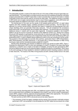 Speciﬁcation of Web mining process for hypervideo concept identiﬁcation                               D2.3



1 Introduction
This deliverable provides a review of the state-of-the-art in the areas of Web mining for hypervideo con-
cept identiﬁcation. The overall goal is to analyze textual resources and metadata provided by multimedia
analysis associated with a LinkedTV seed video in order to provide either structural information or related
multimedia content that could be used for enriching the seed video. This additional content is provided
to WP4 which aims to apply a personalization layer on top of these suggestions, and to WP3 which will
practically display the additional information in the rich hypervideo LinkedTV player.
     The starting point of this work are the results of the analysis performed by WP1 on seed videos
together with other metadata (legacy, subtitles) provided by content providers. The ﬁrst step of our
approach is to extract named entities, associate them types or categories and disambiguate them with
unique identiﬁers which are generally linked data resources. This will complement the annotations
performed by WP1 and will generate new annotated video fragments. The second step aims at providing
additional content in relation with the seed video fragments. Annotations available in the LinkedTV
platform can be the source of queries for retrieval of this additional content (e.g. directly from existing
structured LOD datasets or generated by mining white lists of unstructured web sites). For most of the
video fragments, we aim at proposing a set of hyperlinked media that will further be ﬁltered by WP4 and
presented by WP3, in order to display relevant additional content to the user according to his/her proﬁle.
The purpose of this deliverable is to provide other partners, particularly those in WP3 (Presentation),
WP4 (Personalization) and WP6 (Scenarios), in the project with a concise description of Web mining
techniques, tasks and the intended processes suitable for LinkedTV.
     Named entity identiﬁcation and retrieval of additional content are carried out within WP2. Figure 1
illustrates the relationship of WP2 to other work packages of LinkedTV. Analysis of the seed video being
watched by a LinkedTV user is made on the basis of metadata, primarily the work generated by WP1
and some additional data such as the potential legacy metadata provided by a broadcaster. Other inputs
to the work package are those needed for retrieval of additional content including curated or white-list
of web resources. The results of the Web mining process are both (named) entities found in the seed




                                   Figure 1: Inputs and Outputs of WP2


content and uniquely disambiguated with URIs, and additional content related to the seed video. They
form a content pool that is candidate to be displayed to the LinkedTV user via the LinkedTV presentation
engine (WP3), subject to ﬁltering, approval and personalization (WP4) when appropriate. The result of
this process will ultimately be rendered by the LinkedTV media player.
    The work carried out within WP2 is structured around two axes (Figure 2):

   – The conversion of both the legacy metadata and the results of the automatic multimedia analysis
     performed in WP1 and serialized in the eXmaralda ﬁle into RDF triples that are stored into a triple


© LinkedTV Consortium, 2012                                                                           6/64
 