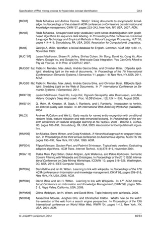 Speciﬁcation of Web mining process for hypervideo concept identiﬁcation                             D2.3



[MC07]         Rada Mihalcea and Andras Csomai. Wikify!: linking documents to encyclopedic knowl-
               edge. In Proceedings of the sixteenth ACM conference on Conference on information and
               knowledge management, CIKM ’07, pages 233–242, New York, NY, USA, 2007. ACM.
[Mih05]        Rada Mihalcea. Unsupervised large-vocabulary word sense disambiguation with graph-
               based algorithms for sequence data labeling. In Proceedings of the conference on Human
               Language Technology and Empirical Methods in Natural Language Processing, HLT ’05,
               pages 411–418, Stroudsburg, PA, USA, 2005. Association for Computational Linguistics.
[Mil95]        George A. Miller. WordNet: a lexical database for English. Commun. ACM, 38(11):39–41,
               November 1995.
[MJC+ 07]      Jayant Madhavan, Shawn R. Jeffery, Shirley Cohen, Xin Dong, David Ko, Cong Yu, Alon
               Halevy, Google Inc, and Google Inc. Web-scale Data Integration: You Can Only Afford to
               Pay As You Go. In In Proc. of CIDR-07, 2007.
[MJGSB11a] Pablo N. Mendes, Max Jakob, Andrés García-Silva, and Christian Bizer. DBpedia spot-
           light: shedding light on the web of documents. In Proceedings of the 7th International
           Conference on Semantic Systems, I-Semantics ’11, pages 1–8, New York, NY, USA, 2011.
           ACM.
[MJGSB11b] Pablo N. Mendes, Max Jakob, Andrés García-Silva, and Christian Bizer. DBpedia Spot-
           light: Shedding Light on the Web of Documents. In 7th International Conference on Se-
           mantic Systems (I-Semantics), 2011.
[MKK+ 08]      Jayant Madhavan, David Ko, Lucja Kot, Vignesh Ganapathy, Alex Rasmussen, and Alon
               Halevy. Google’s Deep Web crawl. Proc. VLDB Endow., 1(2):1241–1252, August 2008.
[MKS+ 04]      G. Mohr, M. Kimpton, M. Stack, I. Ranitovic, and I. Ranitovic. Introduction to heritrix,
               an archival quality web crawler. In 4th International Web Archiving Workshop (IWAW04),
               2004.
[ML03]         Andrew McCallum and Wei Li. Early results for named entity recognition with conditional
               random ﬁelds, feature induction and web-enhanced lexicons. In Proceedings of the sev-
               enth conference on Natural language learning at HLT-NAACL 2003 - Volume 4, CONLL
               ’03, pages 188–191, Stroudsburg, PA, USA, 2003. Association for Computational Linguis-
               tics.
[MMK99]        Ion Muslea, Steve Minton, and Craig Knoblock. A hierarchical approach to wrapper induc-
               tion. In Proceedings of the third annual conference on Autonomous Agents, AGENTS ’99,
               pages 190–197, New York, NY, USA, 1999. ACM.
[MPS04]        Filippo Menczer, Gautam Pant, and Padmini Srinivasan. Topical web crawlers: Evaluating
               adaptive algorithms. ACM Trans. Internet Technol., 4(4):378–419, November 2004.
[MSA+ 10]      Pekka Malo, Pyry Siitari, Oskar Ahlgren, Jyrki Wallenius, and Pekka Korhonen. Semantic
               Content Filtering with Wikipedia and Ontologies. In Proceedings of the 2010 IEEE Interna-
               tional Conference on Data Mining Workshops, ICDMW ’10, pages 518–526, Washington,
               DC, USA, 2010. IEEE Computer Society.
[MW08a]        David Milne and Ian H. Witten. Learning to link with wikipedia. In Proceedings of the 17th
               ACM conference on Information and knowledge management, CIKM ’08, pages 509–518,
               New York, NY, USA, 2008. ACM.
[MW08b]        David Milne and Ian H. Witten. Learning to link with Wikipedia. In 17th ACM Interna-
               tional Conference on Information and Knowledge Management (CIKM’08), pages 509–
               518, Napa Valley, California, USA, 2008.
[MWM08]        Olena Medelyan, Ian H. Witten, and David Milne. Topic Indexing with Wikipedia, 2008.
[NCO04]        Alexandros Ntoulas, Junghoo Cho, and Christopher Olston. What’s new on the web?:
               the evolution of the web from a search engine perspective. In Proceedings of the 13th
               international conference on World Wide Web, WWW ’04, pages 1–12, New York, NY,
               USA, 2004. ACM.


© LinkedTV Consortium, 2012                                                                        60/64
 