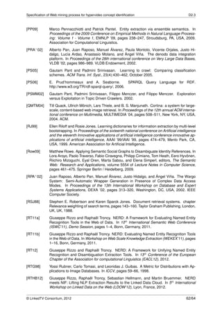 Speciﬁcation of Web mining process for hypervideo concept identiﬁcation                                D2.3



[PP09]         Marco Pennacchiotti and Patrick Pantel. Entity extraction via ensemble semantics. In
               Proceedings of the 2009 Conference on Empirical Methods in Natural Language Process-
               ing: Volume 1 - Volume 1, EMNLP ’09, pages 238–247, Stroudsburg, PA, USA, 2009.
               Association for Computational Linguistics.
[PRA+ 02]      Alberto Pan, Juan Raposo, Manuel Álvarez, Paula Montoto, Vicente Orjales, Justo Hi-
               dalgo, Lucía Ardao, Anastasio Molano, and Ángel Viña. The denodo data integration
               platform. In Proceedings of the 28th international conference on Very Large Data Bases,
               VLDB ’02, pages 986–989. VLDB Endowment, 2002.
[PS05]         Gautam Pant and Padmini Srinivasan. Learning to crawl: Comparing classiﬁcation
               schemes. ACM Trans. Inf. Syst., 23(4):430–462, October 2005.
[PS06]         E. Prud’hommeaux and A. Seaborne.                  SPARQL Query Language for RDF.
               http://www.w3.org/TR/rdf-sparql-query/, 2006.
[PSMM02]       Gautam Pant, Padmini Srinivasan, Filippo Menczer, and Filippo Menczer. Exploration
               versus Exploitation in Topic Driven Crawlers. 2002.
[QMTM04]       Till Quack, Ullrich Mönich, Lars Thiele, and B. S. Manjunath. Cortina: a system for large-
               scale, content-based web image retrieval. In Proceedings of the 12th annual ACM interna-
               tional conference on Multimedia, MULTIMEDIA ’04, pages 508–511, New York, NY, USA,
               2004. ACM.
[RJ99]         Ellen Riloff and Rosie Jones. Learning dictionaries for information extraction by multi-level
               bootstrapping. In Proceedings of the sixteenth national conference on Artiﬁcial intelligence
               and the eleventh Innovative applications of artiﬁcial intelligence conference innovative ap-
               plications of artiﬁcial intelligence, AAAI ’99/IAAI ’99, pages 474–479, Menlo Park, CA,
               USA, 1999. American Association for Artiﬁcial Intelligence.
[Row09]        Matthew Rowe. Applying Semantic Social Graphs to Disambiguate Identity References. In
               Lora Aroyo, Paolo Traverso, Fabio Ciravegna, Philipp Cimiano, Tom Heath, Eero Hyvönen,
               Riichiro Mizoguchi, Eyal Oren, Marta Sabou, and Elena Simperl, editors, The Semantic
               Web: Research and Applications, volume 5554 of Lecture Notes in Computer Science,
               pages 461–475. Springer Berlin / Heidelberg, 2009.
[RPA+ 02]      Juan Raposo, Alberto Pan, Manuel Álvarez, Justo Hidalgo, and Ángel Viña. The Wargo
               System: Semi-Automatic Wrapper Generation in Presence of Complex Data Access
               Modes. In Proceedings of the 13th International Workshop on Database and Expert
               Systems Applications, DEXA ’02, pages 313–320, Washington, DC, USA, 2002. IEEE
               Computer Society.
[RSJ88]        Stephen E. Robertson and Karen Sparck Jones. Document retrieval systems. chapter
               Relevance weighting of search terms, pages 143–160. Taylor Graham Publishing, London,
               UK, UK, 1988.
[RT11a]        Giuseppe Rizzo and Raphaël Troncy. NERD: A Framework for Evaluating Named Entity
               Recognition Tools in the Web of Data. In 10th International Semantic Web Conference
               (ISWC’11), Demo Session, pages 1–4, Bonn, Germany, 2011.
[RT11b]        Giuseppe Rizzo and Raphaël Troncy. NERD: Evaluating Named Entity Recognition Tools
               in the Web of Data. In Workshop on Web Scale Knowledge Extraction (WEKEX’11), pages
               1–16, Bonn, Germany, 2011.
[RT12]         Giuseppe Rizzo and Raphaël Troncy. NERD: A Framework for Unifying Named Entity
               Recognition and Disambiguation Extraction Tools. In 13th Conference of the European
               Chapter of the Association for computational Linguistics (EACL’12), 2012.
[RTG98]        Yossi Rubner, Carlo Tomasi, and Leonidas J. Guibas. A Metric for Distributions with Ap-
               plications to Image Databases. In ICCV, pages 59–66, 1998.
[RTHB12]       Giuseppe Rizzo, Raphaël Troncy, Sebastian Hellmann, and Martin Bruemmer. NERD
               meets NIF: Lifting NLP Extraction Results to the Linked Data Cloud. In 5th International
               Workshop on Linked Data on the Web (LDOW’12), Lyon, France, 2012.


© LinkedTV Consortium, 2012                                                                           62/64
 