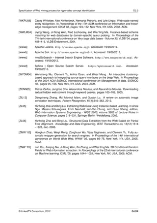 Speciﬁcation of Web mining process for hypervideo concept identiﬁcation                             D2.3



[WKPU08]       Casey Whitelaw, Alex Kehlenbeck, Nemanja Petrovic, and Lyle Ungar. Web-scale named
               entity recognition. In Proceedings of the 17th ACM conference on Information and knowl-
               edge management, CIKM ’08, pages 123–132, New York, NY, USA, 2008. ACM.

[WWLM04]       Jiying Wang, Ji-Rong Wen, Fred Lochovsky, and Wei-Ying Ma. Instance-based schema
               matching for web databases by domain-speciﬁc query probing. In Proceedings of the
               Thirtieth international conference on Very large data bases - Volume 30, VLDB ’04, pages
               408–419. VLDB Endowment, 2004.
[wwwa]         Apache Lucene. http://lucene.apache.org/. Accessed: 19/09/2012.

[wwwb]         Apache Solr. http://lucene.apache.org/solr/. Accessed: 19/09/2012.
[wwwc]         mnoGoSearch – Internet Search Engine Software. http://www.mnogosearch.org/. Ac-
               cessed: 19/09/2012.
[wwwd]         Sphinx | Open Source Search Server.              http://sphinxsearch.com/.     Accessed:
               19/09/2012.
[WYDM04]       Wensheng Wu, Clement Yu, AnHai Doan, and Weiyi Meng. An interactive clustering-
               based approach to integrating source query interfaces on the deep Web. In Proceedings
               of the 2004 ACM SIGMOD international conference on Management of data, SIGMOD
               ’04, pages 95–106, New York, NY, USA, 2004. ACM.

[ZCNN05]       Petros Zerfos, Junghoo Cho, Alexandros Ntoulas, and Alexandros Ntoulas. Downloading
               textual hidden web content through keyword queries. pages 100–109, 2005.
[ZIL12]        Dengsheng Zhang, Md. Monirul Islam, and Guojun Lu. A review on automatic image
               annotation techniques. Pattern Recognition, 45(1):346–362, 2012.

[ZL05]         Yanhong Zhai and Bing Liu. Extracting Web Data Using Instance-Based Learning. In Anne
               Ngu, Masaru Kitsuregawa, Erich Neuhold, Jen-Yao Chung, and Quan Sheng, editors,
               Web Information Systems Engineering - WISE 2005, volume 3806 of Lecture Notes in
               Computer Science, pages 318–331. Springer Berlin / Heidelberg, 2005.
[ZL06]         Yanhong Zhai and Bing Liu. Structured Data Extraction from the Web Based on Partial
               Tree Alignment. Knowledge and Data Engineering, IEEE Transactions on, 18(12):1614
               –1628, dec. 2006.
[ZMW+ 05]      Hongkun Zhao, Weiyi Meng, Zonghuan Wu, Vijay Raghavan, and Clement Yu. Fully au-
               tomatic wrapper generation for search engines. In Proceedings of the 14th international
               conference on World Wide Web, WWW ’05, pages 66–75, New York, NY, USA, 2005.
               ACM.
[ZNW+ 05]      Jun Zhu, Zaiqing Nie, Ji-Rong Wen, Bo Zhang, and Wei-Ying Ma. 2D Conditional Random
               Fields for Web information extraction. In Proceedings of the 22nd international conference
               on Machine learning, ICML ’05, pages 1044–1051, New York, NY, USA, 2005. ACM.




© LinkedTV Consortium, 2012                                                                        64/64
 