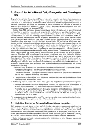 Speciﬁcation of Web mining process for hypervideo concept identiﬁcation                                             D2.3



2 State of the Art in Named Entity Recognition and Disambigua-
  tion
Originally, Named Entity Recognition (NER) is an information extraction task that seeks to locate atomic
elements in text. The NER and disambiguation problems have been addressed in different research
ﬁelds such as NLP, Web mining and Semantic Web communities. All of them agree on the deﬁnition of
a Named Entity, which was coined by Grishman et al. as an information unit described by the name of
a person or an organization, a location, a brand, a product, a numeric expression including time, date,
money and percent found in a sentence [GS96].
    Initially, these NER techniques focused on identifying atomic information unit in a text (the named
entities), later on classiﬁed into predeﬁned categories (also called context types) by classiﬁcation tech-
niques, and linked to real world objects using web identiﬁers. Such a task is called Named Entity
Disambiguation. The NER task is strongly dependent on the knowledge base used to train the NE ex-
traction algorithm. Leveraging on the use of DBpedia, Freebase and YAGO, recent methods coming
from the Semantic Web community have been introduced to map entities to relational facts exploiting
these ﬁne-grained ontologies. In addition to detect a Named Entity (NE) and its type, efforts have been
spent to develop methods for disambiguating information unit with a URI. Disambiguation is one of the
key challenges in this scenario and its foundation stands on the fact that terms taken in isolation are
naturally ambiguous. Hence, a text containing the term London may refer to the city London in UK or
to the city London in Minnesota, USA, depending on the surrounding context. Similarly, people, or-
ganizations and companies can have multiple names and nicknames. These methods generally try to
ﬁnd in the surrounding text some clues for contextualizing the ambiguous term and reﬁne its intended
meaning. Therefore, a NE extraction workﬂow consists in analyzing some input content for detecting
named entities, assigning them a type weighted by a conﬁdence score and by providing a list of URIs for
disambiguation. The problem of word sense disambiguation is deﬁned as the task of automatically as-
signing the most appropriate meaning to a polysemous word within a given context. Such a word sense
disambiguation facilitates more accurate information ﬁltering and enables enhanced text browsing. In
multimedia context, named entity recognition helps in retrieval of additional related content and locating
related videos [BCD05].
    The named entity recognition and disambiguation process consists generally in the following steps:
   – Named Entity Recognition – Identiﬁcation of named entities in a given text.
   – Candidate Generation – Finding possible word senses or identiﬁers of concrete candidate entities
     that can occur under the recognized surface form.
   – Disambiguation – Selecting the most appropriate meaning (concrete category or identiﬁer from a
     knowledge base) within a given context.
In the following sections, we describe the two main approaches for performing named entity recognition:
   – Statistical approaches grounded in computational linguistics that often use some representation of
     an entity context to classify it in a predeﬁned or open set of categories (section 2.1).
   – Knowledge based approaches that aim at mapping recognized entities to concrete records in a
     backing knowledge base1 (section 2.2). An advantage of such a detailed disambiguation is the
     possibility to enrich unstructured text with additional structured data from the knowledge base
     beyond just the type of an entity.
We conclude this section by describing web APIs that offer named entities and disambiguation function-
alities (section 2.3) and a comparison of those APIs (section 2.4).

2.1    Statistical Approaches Grounded in Computational Linguistics
Early studies were mostly based on hand crafted rules, but most recent ones use supervised machine
learning as a way to automatically induce rule-based systems or sequence labeling algorithms starting
from a collection of training examples. However, when training examples are not available, even recent
approaches stick with some kind of hand crafted rules often backed by a knowledge base [SNN04]. Sta-
tistical approaches to named entity recognition can be divided into three groups: Supervised Learning
Approaches, Semi-Supervised Learning Approaches and Unsupervised Learning Approaches.
  1 Such a knowledge base can include a proprietary data source like social networks for names of people or a general data

source such as Wikipedia or DBpedia.


© LinkedTV Consortium, 2012                                                                                         8/64
 