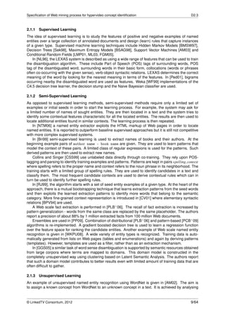 Speciﬁcation of Web mining process for hypervideo concept identiﬁcation                                D2.3



2.1.1 Supervised Learning
The idea of supervised learning is to study the features of positive and negative examples of named
entities over a large collection of annotated documents and design (learn) rules that capture instances
of a given type. Supervised machine learning techniques include Hidden Markov Models [BMSW97],
Decision Trees [Sek98], Maximum Entropy Models [BSAG98], Support Vector Machines [AM03] and
Conditional Random Fields [LMP01, ML03, FGM05].
    In [NL96], the LEXAS system is described as using a wide range of features that can be used to train
the disambiguation algorithm. These include Part of Speech (POS) tags of surrounding words, POS
tag of the disambiguated word, surrounding words in their basic form, collocations (words or phrases
often co-occurring with the given sense), verb-object syntactic relations. LEXAS determines the correct
meaning of the word by looking for the nearest meaning in terms of the features. In [Ped01], bigrams
occurring nearby the disambiguated word are used as features. Weka [WF99] implementations of the
C4.5 decision tree learner, the decision stump and the Naive Bayesian classiﬁer are used.

2.1.2 Semi-Supervised Learning
As opposed to supervised learning methods, semi-supervised methods require only a limited set of
examples or initial seeds in order to start the learning process. For example, the system may ask for
a limited number of names of sought entities. They are then located in a text and the system tries to
identify some contextual features characteristic for all the located entities. The results are then used to
locate additional entities found in similar contexts. The learning process is then repeated.
    In [NTM06] a named entity extractor exploits the HTML markup of Web pages in order to locate
named entities. It is reported to outperform baseline supervised approaches but it is still not competitive
with more complex supervised systems.
    In [Bri99] semi-supervised learning is used to extract names of books and their authors. At the
beginning example pairs of author name – book name are given. They are used to learn patterns that
model the context of these pairs. A limited class of regular expressions is used for the patterns. Such
derived patterns are then used to extract new names.
    Collins and Singer [CSS99] use unlabeled data directly through co-training. They rely upon POS-
tagging and parsing to identify training examples and patterns. Patterns are kept in pairs spelling, context
where spelling refers to the proper name and context refers to the noun phrase in its neighborhood. The
training starts with a limited group of spelling rules. They are used to identify candidates in a text and
classify them. The most frequent candidate contexts are used to derive contextual rules which can in
turn be used to identify further spelling rules.
    In [RJ99], the algorithm starts with a set of seed entity examples of a given type. At the heart of the
approach, there is a mutual bootstrapping technique that learns extraction patterns from the seed words
and then exploits the learned extraction patterns to identify more words that belong to the semantic
category. More ﬁne-grained context representation is introduced in [CV01] where elementary syntactic
relations [BPV94] are used.
    A Web scale fact extraction is performed in [PLB+ 06]. The recall of fact extraction is increased by
pattern generalization - words from the same class are replaced by the same placeholder. The authors
report a precision of about 88% by 1 million extracted facts from 100 million Web documents.
    Ensembles are used in [PP09]. Combination of distributional [PLB+ 06] and pattern-based [PCB+ 09]
algorithms is re-implemented. A gradient boosted decision tree is used to learn a regression function
over the feature space for ranking the candidate entities. Another example of Web scale named entity
recognition is given in [WKPU08]. A wide variety of entity types is recognized. Training data is auto-
matically generated from lists on Web pages (tables and enumerations) and again by deriving patterns
(templates). However, templates are used as a ﬁlter, rather than as an extraction mechanism.
    In [GGS05] a similar task of word sense disambiguation is supported by semantic resources obtained
from large corpora where terms are mapped to domains. This domain model is constructed in the
completely unsupervised way using clustering based on Latent Semantic Analysis. The authors report
that such a domain model contributes to better results even with limited amount of training data that are
often difﬁcult to gather.

2.1.3   Unsupervised Learning
An example of unsupervised named entity recognition using WordNet is given in [AM02]. The aim is
to assign a known concept from WordNet to an unknown concept in a text. It is achieved by analysing


© LinkedTV Consortium, 2012                                                                            9/64
 