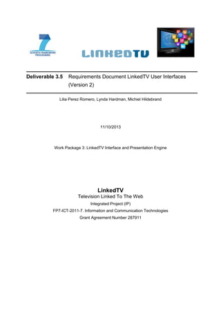 Deliverable 3.5 Requirements Document LinkedTV User Interfaces
(Version 2)
Lilia Perez Romero, Lynda Hardman, Michiel Hildebrand
11/10/2013
Work Package 3: LinkedTV Interface and Presentation Engine
LinkedTV
Television Linked To The Web
Integrated Project (IP)
FP7-ICT-2011-7. Information and Communication Technologies
Grant Agreement Number 287911
 