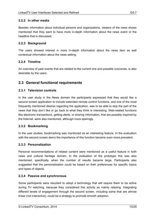 LinkedTV User Interfaces Selected and Refined D3.7
© LinkedTV Consortium, 2014 10/29
2.2.2 In other media
Besides information about individual persons and organizations, viewers of the news shows
mentioned that they want to have more in-depth information about the news event or the
headline that is discussed.
2.2.3 Background
The users showed interest in more in-depth information about the news item as well
contextual information about the news setting.
2.2.4 Timeline
An overview of past events that are related to the current one and possible outcomes, is also
desirable by the users.
2.3 General functional requirements
2.3.1 Television controls
In the user study in the News domain the participants expressed that they would like a
second screen application to include extended remote control functions, and one of the most
frequently mentioned desires regarding the application, was to be able to skip the part of the
news that they don’t like or go back to what they think is interesting. Web-related functions
like electronic transactions, getting alerts, or sharing information, that are possibly inspired by
the Internet, were also mentioned, although more sparingly.
2.3.2 Bookmarking
In the user studies, bookmarking was mentioned as an interesting feature. In the evaluation
with the second screen demo the importance of this function became even more prevalent.
2.3.3 Personalization
Personal recommendations of related content were mentioned as a useful feature in both
news and cultural heritage domain. In the evaluation of the prototype this was also
mentioned, specifically, when the number of results became large. Participants also
suggested that the personalization could be based on their preferences for specific topics
and types of objects.
2.3.4 Passive and synchronous
Some participants were reluctant to adopt a technology that will require them to be active
during TV watching, because they considered this activity as mainly relaxing. Integrating
different levels of engagement through the second screen, including some that are almost
linear (not interactive), could be a strategy to promote smooth adoption.
 