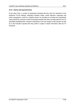 LinkedTV User Interfaces Selected and Refined D3.7
© LinkedTV Consortium, 2014 11/29
2.3.5 Active and asynchronous
At the other hand, a number of participants indicated that they miss the interaction of the
traditional TV-only settings. Integration between media, mainly television newscasts and
online newspapers, could be a suitable solution for providing an enriched and hyperlinked
news experience, because it would incorporate activities that users currently perform and it is
potentially simplifying them. However, participants in the user studies in both domains as well
as in the evaluation reported that they prefer to explore in-depth information after the TV
broadcast.
 