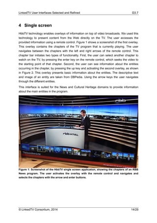LinkedTV User Interfaces Selected and Refined D3.7
© LinkedTV Consortium, 2014 14/29
4 Single screen
HbbTV technology enables overlays of information on top of video broadcasts. We used this
technology to present content from the Web directly on the TV. The user accesses the
provided information using a remote control. Figure 1 shows a screenshot of the first overlay.
This overlay contains the chapters of the TV program that is currently playing. The user
navigates between the chapters with the left and right arrows of the remote control. This
chapter bar initiates two types of functionality. First, the user can select another chapter to
watch on the TV, by pressing the enter key on the remote control, which seeks the video to
the starting point of that chapter. Second, the user can see information about the entities
occurring in the chapter, by pressing the up key and activating the second overlay, as shown
in Figure 2. This overlay presents basic information about the entities. The descriptive text
and image of an entity are taken from DBPedia. Using the arrow keys the user navigates
through the different entities.
This interface is suited for the News and Cultural Heritage domains to provide information
about the main entities in the program.
Figure 1: Screenshot of the HbbTV single screen application, showing the chapters of an RBB
News program. The user activates the overlay with the remote control and navigates and
selects the chapters with the arrow and enter buttons.
 