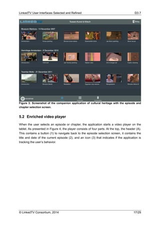 LinkedTV User Interfaces Selected and Refined D3.7
© LinkedTV Consortium, 2014 17/29
Figure 3: Screenshot of the companion application of cultural heritage with the episode and
chapter selection screen.
5.2 Enriched video player
When the user selects an episode or chapter, the application starts a video player on the
tablet. As presented in Figure 4, the player consists of four parts. At the top, the header (A).
This contains a button (1) to navigate back to the episode selection screen, it contains the
title and date of the current episode (2), and an icon (3) that indicates if the application is
tracking the user’s behavior.
 