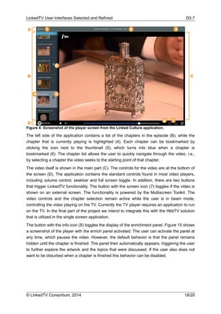 LinkedTV User Interfaces Selected and Refined D3.7
© LinkedTV Consortium, 2014 18/29
Figure 4: Screenshot of the player screen from the Linked Culture application.
The left side of the application contains a list of the chapters in the episode (B), while the
chapter that is currently playing is highlighted (4). Each chapter can be bookmarked by
clicking the icon next to the thumbnail (5), which turns into blue when a chapter is
bookmarked (6). The chapter list allows the user to quickly navigate through the video, i.e.,
by selecting a chapter the video seeks to the starting point of that chapter.
The video itself is shown in the main part (C). The controls for the video are at the bottom of
the screen (D). The application contains the standard controls found in most video players,
including volume control, seekbar and full screen toggle. In addition, there are two buttons
that trigger LinkedTV functionality. The button with the screen icon (7) toggles if the video is
shown on an external screen. The functionality is powered by the Multiscreen Toolkit. The
video controls and the chapter selection remain active while the user is in beam mode,
controlling the video playing on the TV. Currently the TV player requires an application to run
on the TV. In the final part of the project we intend to integrate this with the HbbTV solution
that is utilized in the single screen application.
The button with the info icon (8) toggles the display of the enrichment panel. Figure 15 shows
a screenshot of the player with the enrich panel activated. The user can activate the panel at
any time, which pauses the video. However, the default behavior is that the panel remains
hidden until the chapter is finished. The panel then automatically appears, triggering the user
to further explore the artwork and the topics that were discussed. If the user also does not
want to be disturbed when a chapter is finished this behavior can be disabled.
 