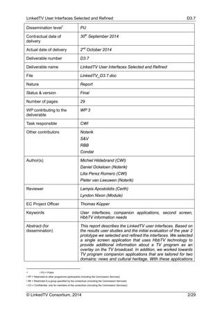 LinkedTV User Interfaces Selected and Refined D3.7
© LinkedTV Consortium, 2014 2/29
Dissemination level1
PU
Contractual date of
delivery
30th
September 2014
Actual date of delivery 2nd
October 2014
Deliverable number D3.7
Deliverable name LinkedTV User Interfaces Selected and Refined
File LinkedTV_D3.7.doc
Nature Report
Status & version Final
Number of pages 29
WP contributing to the
deliverable
WP 3
Task responsible CWI
Other contributors Noterik
S&V
RBB
Condat
Author(s) Michiel Hildebrand (CWI)
Daniel Ockeloen (Noterik)
Lilia Perez Romero (CWI)
Pieter van Leeuwen (Noterik)
Reviewer Lampis Apostolidis (Certh)
Lyndon Nixon (Module)
EC Project Officer Thomas Küpper
Keywords User interfaces, companion applications, second screen,
HbbTV information needs
Abstract (for
dissemination)
This report describes the LinkedTV user interfaces. Based on
the results user studies and the initial evaluation of the year 2
prototype we selected and refined the interfaces. We selected
a single screen application that uses HbbTV technology to
provide additional information about a TV program as an
overlay on the TV broadcast. In addition, we worked towards
TV program companion applications that are tailored for two
domains: news and cultural heritage. With these applications
1 • PU = Public
• PP = Restricted to other programme participants (including the Commission Services)
• RE = Restricted to a group specified by the consortium (including the Commission Services)
• CO = Confidential, only for members of the consortium (including the Commission Services))
 