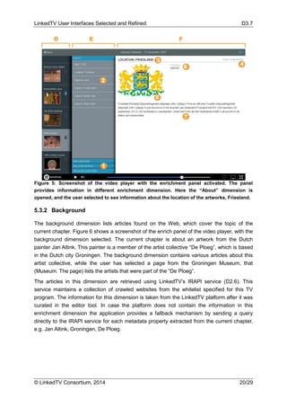 LinkedTV User Interfaces Selected and Refined D3.7
© LinkedTV Consortium, 2014 20/29
Figure 5: Screenshot of the video player with the enrichment panel activated. The panel
provides information in different enrichment dimension. Here the “About” dimension is
opened, and the user selected to see information about the location of the artworks, Friesland.
5.3.2 Background
The background dimension lists articles found on the Web, which cover the topic of the
current chapter. Figure 6 shows a screenshot of the enrich panel of the video player, with the
background dimension selected. The current chapter is about an artwork from the Dutch
painter Jan Altink. This painter is a member of the artist collective “De Ploeg”, which is based
in the Dutch city Groningen. The background dimension contains various articles about this
artist collective, while the user has selected a page from the Groningen Museum, that
(Museum. The page) lists the artists that were part of the “De Ploeg”.
The articles in this dimension are retrieved using LinkedTV’s IRAPI service (D2.6). This
service maintains a collection of crawled websites from the whitelist specified for this TV
program. The information for this dimension is taken from the LinkedTV platform after it was
curated in the editor tool. In case the platform does not contain the information in this
enrichment dimension the application provides a fallback mechanism by sending a query
directly to the IRAPI service for each metadata property extracted from the current chapter,
e.g. Jan Altink, Groningen, De Ploeg.
 