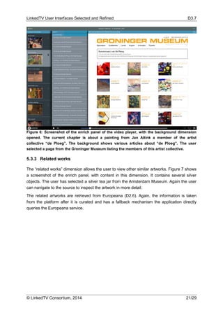 LinkedTV User Interfaces Selected and Refined D3.7
© LinkedTV Consortium, 2014 21/29
Figure 6: Screenshot of the enrich panel of the video player, with the background dimension
opened. The current chapter is about a painting from Jan Altink a member of the artist
collective “de Ploeg”. The background shows various articles about “de Ploeg”. The user
selected a page from the Groninger Museum listing the members of this artist collective.
5.3.3 Related works
The “related works” dimension allows the user to view other similar artworks. Figure 7 shows
a screenshot of the enrich panel, with content in this dimension. It contains several silver
objects. The user has selected a silver tea jar from the Amsterdam Museum. Again the user
can navigate to the source to inspect the artwork in more detail.
The related artworks are retrieved from Europeana (D2.6). Again, the information is taken
from the platform after it is curated and has a fallback mechanism the application directly
queries the Europeana service.
 