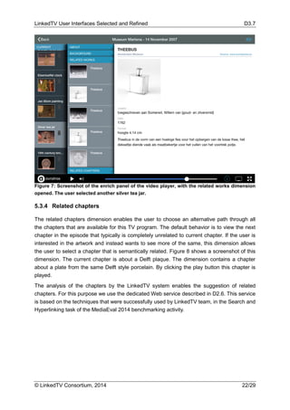 LinkedTV User Interfaces Selected and Refined D3.7
© LinkedTV Consortium, 2014 22/29
Figure 7: Screenshot of the enrich panel of the video player, with the related works dimension
opened. The user selected another silver tea jar.
5.3.4 Related chapters
The related chapters dimension enables the user to choose an alternative path through all
the chapters that are available for this TV program. The default behavior is to view the next
chapter in the episode that typically is completely unrelated to current chapter. If the user is
interested in the artwork and instead wants to see more of the same, this dimension allows
the user to select a chapter that is semantically related. Figure 8 shows a screenshot of this
dimension. The current chapter is about a Delft plaque. The dimension contains a chapter
about a plate from the same Delft style porcelain. By clicking the play button this chapter is
played.
The analysis of the chapters by the LinkedTV system enables the suggestion of related
chapters. For this purpose we use the dedicated Web service described in D2.6. This service
is based on the techniques that were successfully used by LinkedTV team, in the Search and
Hyperlinking task of the MediaEval 2014 benchmarking activity.
 