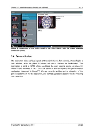 LinkedTV User Interfaces Selected and Refined D3.7
© LinkedTV Consortium, 2014 23/29
Figure 8: Screenshot of the enrich panel of the video player, with the related chapters
dimension opened.
5.4 Personalization
The application tracks various aspects of the user behavior. For example, which chapter a
user watches, when the player is paused and which chapters are bookmarked. This
information is send to GAIN, which constitutes the user tracking service developed in
LinkedTV and described in D4.4. The GAIN service is itself the input for the personalization
mechanism developed in LinkedTV. We are currently working on the integration of the
personalization back into the application, and planned approach is described in the following
outlook section.
 