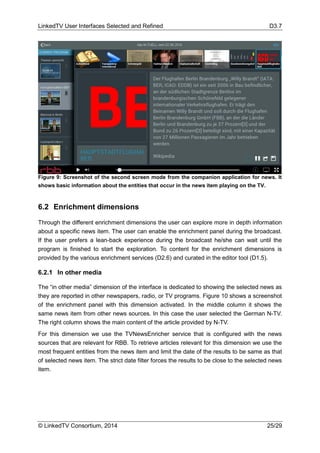 LinkedTV User Interfaces Selected and Refined D3.7
© LinkedTV Consortium, 2014 25/29
6.2 Enrichment dimensions
Through the different enrichment dimensions the user can explore more in depth information
about a specific news item. The user can enable the enrichment panel during the broadcast.
If the user prefers a lean-back experience during the broadcast he/she can wait until the
program is finished to start the exploration. To content for the enrichment dimensions is
provided by the various enrichment services (D2.6) and curated in the editor tool (D1.5).
6.2.1 In other media
The “in other media” dimension of the interface is dedicated to showing the selected news as
they are reported in other newspapers, radio, or TV programs. Figure 10 shows a screenshot
of the enrichment panel with this dimension activated. In the middle column it shows the
same news item from other news sources. In this case the user selected the German N-TV.
The right column shows the main content of the article provided by N-TV.
For this dimension we use the TVNewsEnricher service that is configured with the news
sources that are relevant for RBB. To retrieve articles relevant for this dimension we use the
most frequent entities from the news item and limit the date of the results to be same as that
of selected news item. The strict date filter forces the results to be close to the selected news
item.
Figure 9: Screenshot of the second screen mode from the companion application for news. It
shows basic information about the entities that occur in the news item playing on the TV.
 